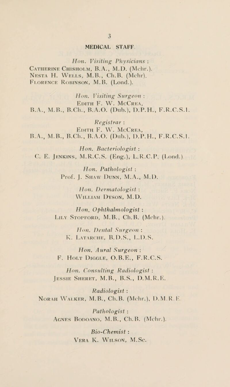 MEDICAL STAFF Hon. Visiting Physicians : Catherine Chisholm, B.A., M.D. (Mchr.). Nesta H. Wells, M.B., Ch.B. (Mchr). Florence Robinson, M.B. (Lend.). Hon. Visiting Surgeon : Edith F. W. McCrea, B. A., M.B., B.Ch., B.A.O. (Dub.), D.P.H., F.R.C.S.l Registrar : Edith F. W. McCrf.a, B.A., M.B., B.Ch., B.A.O. (Dub.), D.P.FI., F.R.C.S.l Hon. Bacteriologist : C. F. Jenkins, M.R.C.S. (Eng.), L.R.C.P. (Fond.) Hon. Pathologist : Prof. }. Shaw Dunn, M.A., M.D. Hon. Dermatologist : William Dyson, M.D. Hon. Ophthalmologist : Lily Stopford, M.B., Ch.B. (Mchr.). Hon. Dental Surgeon : K. Latarche, B.D.S., L.D.S. Hon. Aural Surgeon : F. Holt Diggle, O.B.E., F.R.C.S. Hon. Consulting Radiologist : Jessie Sheret, M.B., B.S., D.M.R.E. Radiologist : Norah Walker, M.B., Ch.B. (Mchr.), D.M.R.E. Pathologist : Agnes Bodoano, M.B., Ch.B. (Mchr.). Bio-Chemist : Vera K. Wilson, M.Sc.