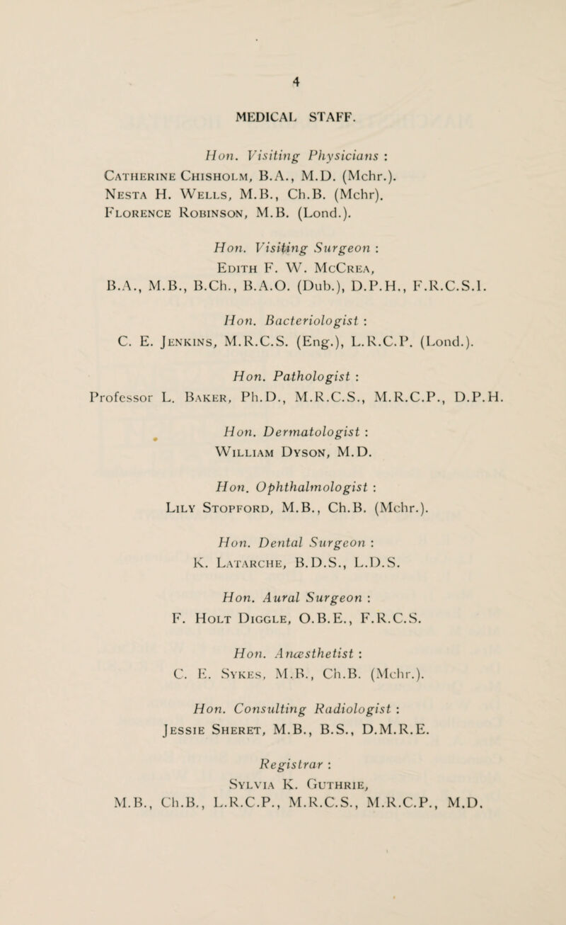 MEDICAL STAFF. Hon. Visiting Physicians : Catherine Chisholm, B.A., M.D. (Mchr.). Nesta H. Wells, M.B., Ch.B. (Mchr). Florence Robinson, M.B. (Lond.). Hon. Visiting Surgeon : Edith F. W. McCrea, B. A., M.B., B.Ch., B.A.O. (Dub.), D.P.H,, F.R.C.S.l. Hon. Bacteriologist : C. E. Jenkins, M.R.C.S. (Eng.), L.R.C.P. (Lond.). Hon. Pathologist : Professor L. Baker, Ph.D., M.R.C.S., M.R.C.P., D.P.H. Hon. Dermatologist : William Dyson, M.D. Hon. Ophthalmologist : Lily Stopford, M.B., Ch.B. (Mchr.). Hon. Dental Surgeon : K. Latarche, B.D.S., L.D.S. Hon. Aural Surgeon : F. Holt Diggle, O.B.E., F.R.C.S. Hon. Aircesthetist : C. E. Sykes, M.B., Ch.B. (Mchr.). Hon. Consulting Radiologist : Jessie Sheret, M.B., B.S., D.M.R.E. Registrar : Sylvia K. Guthrie, M.B., Ch.B., L.R.C.P., M.R.C.S., M.R.C.P., M.D. i
