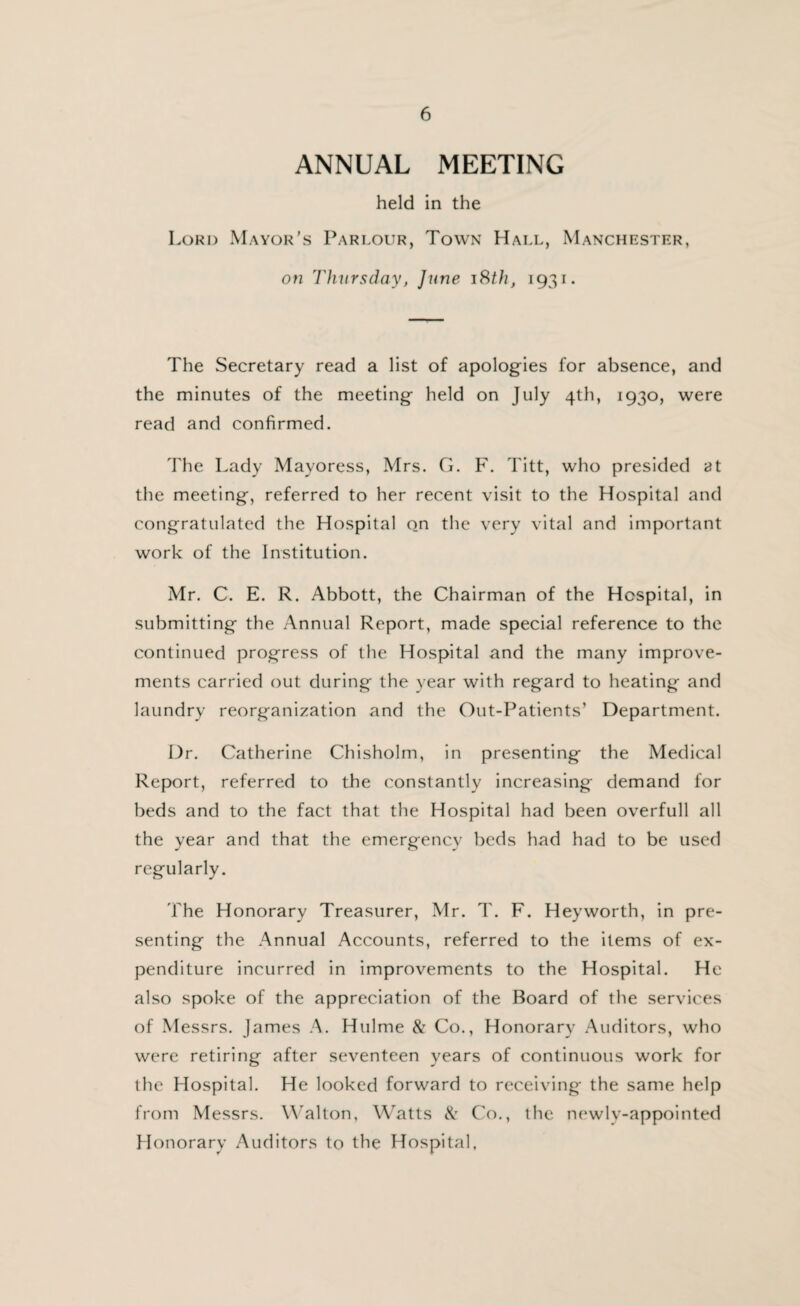 ANNUAL MEETING held in the Lord Mayor’s Parlour, Town Hall, Manchester, on Thursday, June 18th, 1931. The Secretary read a list of apologies for absence, and the minutes of the meeting held on July 4th, 1930, were read and confirmed. The Lady Mayoress, Mrs. G. F. Titt, who presided at the meeting, referred to her recent visit to the Hospital and congratulated the Hospital on the very vital and important work of the Institution. Mr. C. E. R. Abbott, the Chairman of the Hospital, in submitting the Annual Report, made special reference to the continued progress of the Hospital and the many improve¬ ments carried out during the year with regard to heating and laundry reorganization and the Out-Patients’ Department. Dr. Catherine Chisholm, in presenting the Medical Report, referred to the constantly increasing demand for beds and to the fact that the Hospital had been overfull all the year and that the emergency beds had had to be used regularly. The Honorary Treasurer, Mr. T. F. Heyworth, in pre¬ senting the Annual Accounts, referred to the items of ex¬ penditure incurred in improvements to the Hospital. He also spoke of the appreciation of the Board of the services of Messrs. James A. Hulme & Co., Honorary Auditors, who were retiring after seventeen years of continuous work for the Hospital. He looked forward to receiving the same help from Messrs. Walton, Watts & Co., the newlv-appointed Honorary Auditors to the Hospital,