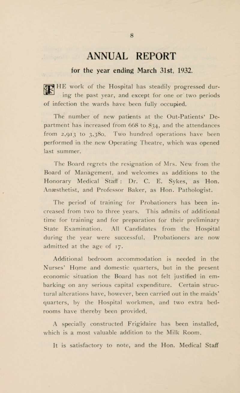 ANNUAL REPORT for the year ending March 31st, 1932. sm LJEl HE work of the Hospital has steadily progressed dur¬ ing the past year, and except for one or two periods of infection the wards have been fully occupied. The number of new patients at the Out-Patients’ De¬ partment has increased from 668 to 834, and the attendances from 2,913 to 3,380. Two hundred operations have been performed in the new Operating Theatre, which was opened last summer. The Board regrets the resignation of Mrs. New from the Board of Management, and welcomes as additions to the Honorary Medical Staff : Dr. C. E. Sykes, as Hon. Anaesthetist, and Professor Baker, as Hon. Pathologist. The period of training for Probationers has been in¬ creased from two to three years. This admits of additional time for training and for preparation for their preliminary State Examination. All Candidates from the Hospital during the year were successful. Probationers are now admitted at the age of 17. Additional bedroom accommodation is needed in the Nurses’ Home and domestic quarters, but in the present economic situation the Board has not felt justified in em¬ barking on any serious capital expenditure. Certain struc¬ tural alterations have, however, been carried out in the maids’ quarters, by the Hospital workmen, and two extra bed¬ rooms have thereby been provided. A specially constructed Frigidaire has been installed, which is a most valuable addition to the Milk Room. It is satisfactory to note, and the Hon. Medical Staff