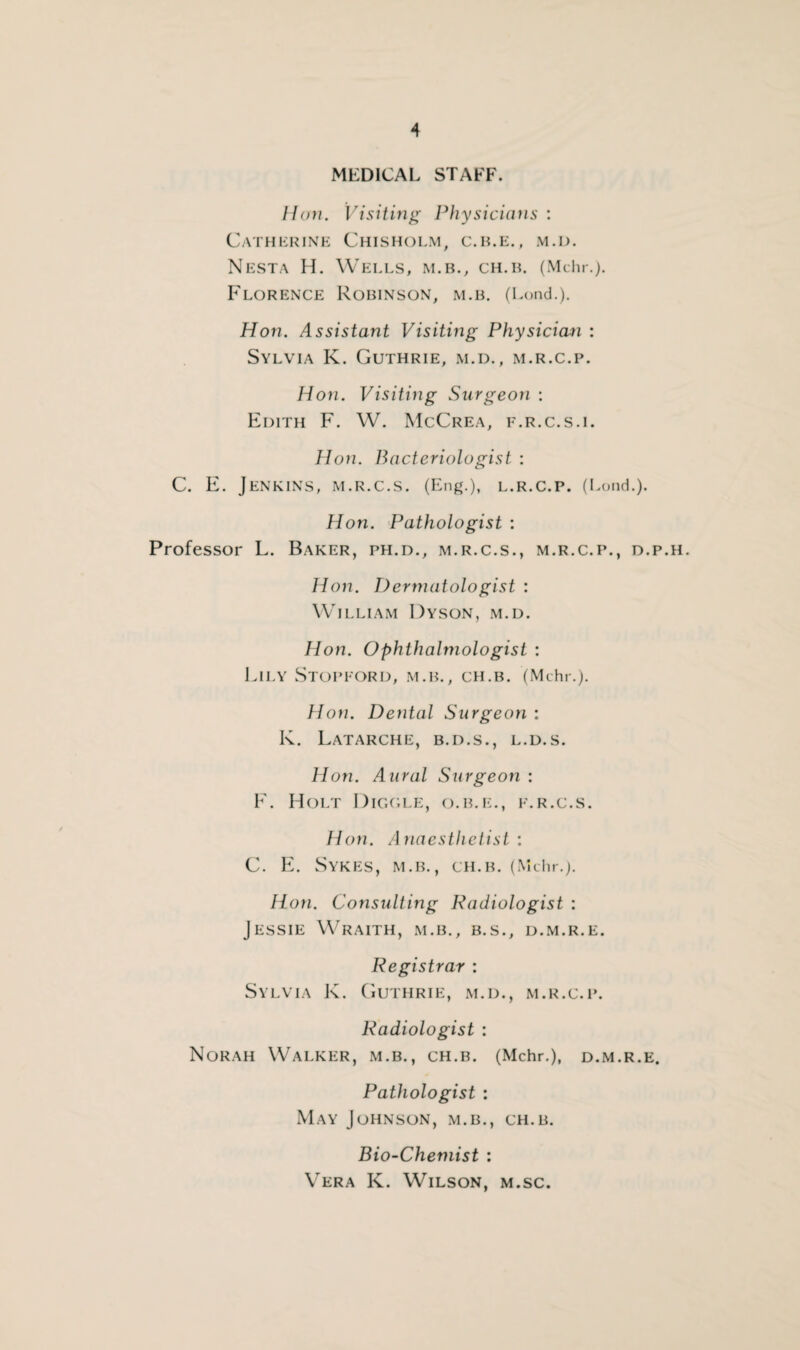 MEDICAL STAFF. I!(ni. Visiting Physicians : Catherine Chisholm, c.ile., m.d. Nest a H. Wells, m.b., ch.il (Mehr.). Florence Robinson, m.b. (Lond.). Hon. Assistant Visiting Physician : Sylvia K. Guthrie, m.d., m.r.c.p. Hon. Visiting Surgeon : Edith F. W. McCrea, f.r.c.s.i. Hon. Bacteriologist : C. E. Jenkins, m.r.c.s. (Eng.), l.r.c.p. (Lond.). Hon. Pathologist : Professor L. Baker, ph.d., m.r.c.s., m.r.c.p., d.p.h. Hon. Dermatologist : William Dyson, m.d. Hon. Ophthalmologist : Lily Stopford, m.b., ch.b. (Mchr.). Hon. Dental Surgeon: K. LaTARCHE, B.D.S., L.D.S. Hon. Aural Surgeon : F. Holt Diggle, o.b.e., f.r.c.s. Hon. Anaesthetist : C. E. Sykes, m.b., ch.b. (Mchr.). Hon. Consulting Radiologist : Jessie Wraith, m.b., b.s., d.m.r.e. Registrar : Sylvia K. Guthrie, m.d., m.r.c.p. Radiologist : Norah Walker, m.b., ch.b. (Mchr.), d.m.r.e. Pathologist : May Johnson, m.b., ch.b. Bio-Chemist : Vera K. Wilson, m.sc.