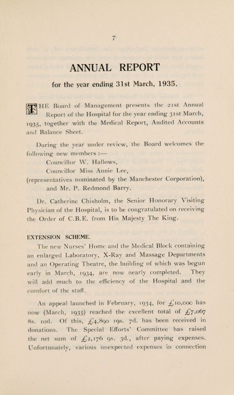 ANNUAL REPORT for the year ending 31st March, 1935. TrplHE Board of Management presents the 21st Annual Report of the Hospital for the year ending 31st March, 193^, together with the Medical Report, Audited Accounts and Balance Sheet. During the year under review, the Board welcomes the following new members :— Councillor W. Hallows, Councillor Miss Annie Lee, (representatives nominated by the Manchester Corporation), and Mr. P. Redmond Barry. I)r. Catherine Chisholm, the Senior Honorary Visiting Physician of the Hospital, is to be congratulated on receiving the Order of C.B.E. from His Majesty The King. EXTENSION SCHEME. The new Nurses’ Home and the Medical Block containing an enlarged Laboratory, X-Ray and Massage Departments and an Operating Theatre, the building of which was begun early in March, 1934, are now nearly completed. They will add much to the efficiency of the Hospital and the comfort of the staff. An appeal launched in February, 1934, for ^ 10,00c has now (March, 1935) reached the excellent total of ^7,067 8s. iod. Of this, ^4,890 19s. 7d. has been received in donations. The Special Efforts’ Committee has raised the net sum of ^2,176 9s. 3d., after paying expenses. Unfortunately, various unexpected expenses in connection