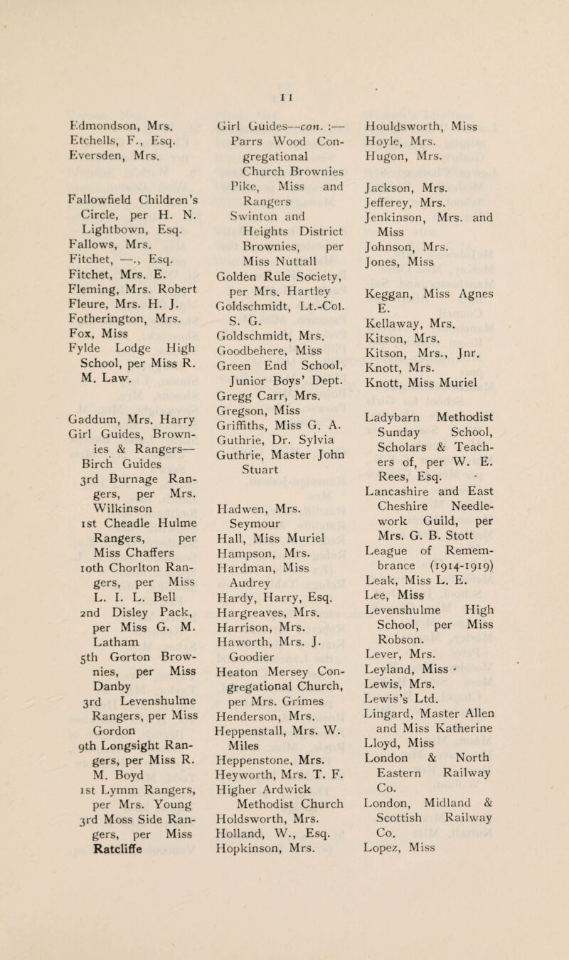 Edmondson, Mrs. Etchells, F., Esq. Eversden, Mrs. Fallowfield Children’s Circle, per H. N. Lightbown, Esq. Fallows, Mrs. Fitchet, —., Esq. Fitchet, Mrs. E. Fleming, Mrs. Robert Fleure, Mrs. H. J. Fotherington, Mrs. Fox, Miss Fylde Lodge High School, per Miss R. M. Law. Gaddum, Mrs. Harry Girl Guides, Brown¬ ies & Rangers— Birch Guides 3rd Burnage Ran¬ gers, per Mrs. Wilkinson 1st Cheadle Hulme Rangers, per Miss Chaffers 10th Chorlton Ran¬ gers, per Miss L. I. L. Bell 2nd Disley Pack, per Miss G. M. Latham 5th Gorton Brow¬ nies, per Miss Danby 3rd Levenshulme Rangers, per Miss Gordon 9th Longsight Ran¬ gers, per Miss R. M. Boyd 1st Lymm Rangers, per Mrs. Young 3rd Moss Side Ran¬ gers, per Miss Ratcliffe Girl Guides—con. :— Parrs Wood Con¬ gregational Church Brownies Pike, Miss and Rangers Swinton and Heights District Brownies, per Miss Nuttall Golden Rule Society, per Mrs. Hartley Goldschmidt, Lt.-Col. S. G. Goldschmidt, Mrs. Goodbehere, Miss Green End School, Junior Boys’ Dept. Gregg Carr, Mrs. Gregson, Miss Griffiths, Miss G. A. Guthrie, Dr. Sylvia Guthrie, Master John Stuart Hadwen, Mrs. Seymour Hall, Miss Muriel Hampson, Mrs. Hardman, Miss Audrey Hardy, Harry, Esq. Hargreaves, Mrs. Harrison, Mrs. Haworth, Mrs. J. Goodier Heaton Mersey Con¬ gregational Church, per Mrs. Grimes Henderson, Mrs. Heppenstall, Mrs. W. Miles Heppenstone, Mrs. Heyworth, Mrs. T. F. Higher Ardwick Methodist Church Holdsworth, Mrs. Holland, W., Esq. Hopkinson, Mrs. Houldsworth, Miss Hoyle, Mrs. Hugon, Mrs. Jackson, Mrs. Jefferey, Mrs. Jenkinson, Mrs. and Miss Johnson, Mrs. Jones, Miss Keggan, Miss Agnes E. Kellaway, Mrs. Kitson, Mrs. Kitson, Mrs., Jnr. Knott, Mrs. Knott, Miss Muriel Ladybarn Methodist Sunday School, Scholars & Teach¬ ers of, per W. E. Rees, Esq. Lancashire and East Cheshire Needle¬ work Guild, per Mrs. G. B. Stott League of Remem¬ brance (1914-1919) Leak, Miss L. E. Lee, Miss Levenshulme High School, per Miss Robson. Lever, Mrs. Leyland, Miss * Lewis, Mrs. Lewis’s Ltd. Lingard, Master Allen and Miss Katherine Lloyd, Miss London & North Eastern Railway Co. London, Midland & Scottish Railway Co. Lopez, Miss