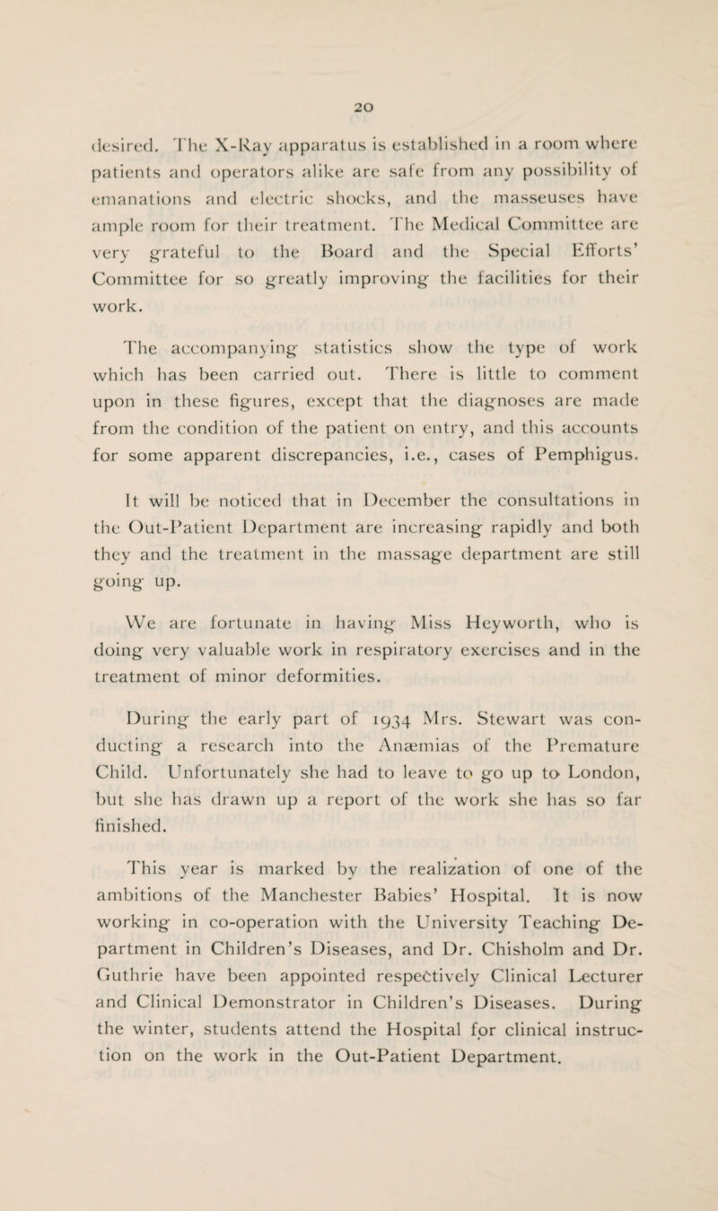 desired. The X-Ray apparatus is established in a room where patients and operators alike are sale from any possibility of emanations and electric shocks, and the masseuses have ample room for their treatment. The Medical Committee are very grateful to the Board and the Special Efforts’ Committee for so greatly improving the facilities for their work. The accompanying statistics show the type of work which has been carried out. There is little to comment upon in these figures, except that the diagnoses are made from the condition of the patient on entry, and this accounts for some apparent discrepancies, i.e., cases of Pemphigus. It will be noticed that in December the consultations in the Out-Patient Department are increasing rapidly and both they and the treatment in the massage department are still going up. We are fortunate in having Miss Hey worth, who is doing very valuable work in respiratory exercises and in the treatment of minor deformities. During the early part of 1934 Mrs. Stewart was con¬ ducting a research into the Anaemias of the Premature Child. Unfortunately she had to leave to go up to London, but she has drawn up a report of the work she has so far finished. This year is marked by the realization of one of the ambitions of the Manchester Babies’ Hospital. It is now working in co-operation with the University Teaching De¬ partment in Children’s Diseases, and Dr. Chisholm and Dr. Guthrie have been appointed respectively Clinical Lecturer and Clinical Demonstrator in Children’s Diseases. During the winter, students attend the Hospital for clinical instruc¬ tion on the work in the Out-Patient Department.
