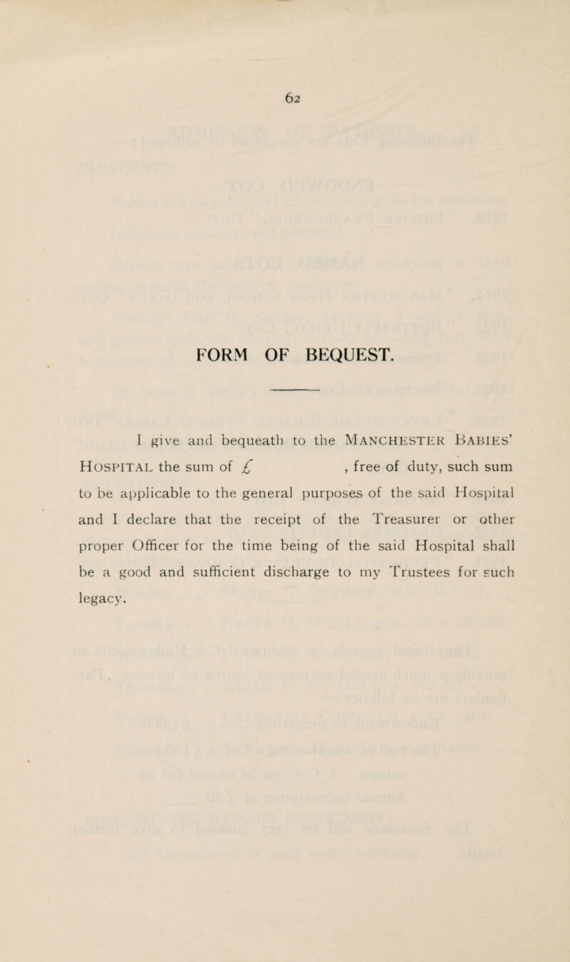 FORM OF BEQUEST. I give and bequeath to the MANCHESTER Babies’ Hospital the sum of £ , free of duty, such sum to be applicable to the general purposes of the said Hospital and I declare that the receipt of the Treasurer or other proper Officer for the time being of the said Hospital shall be a good and sufficient discharge to my 'Trustees for such legacy.