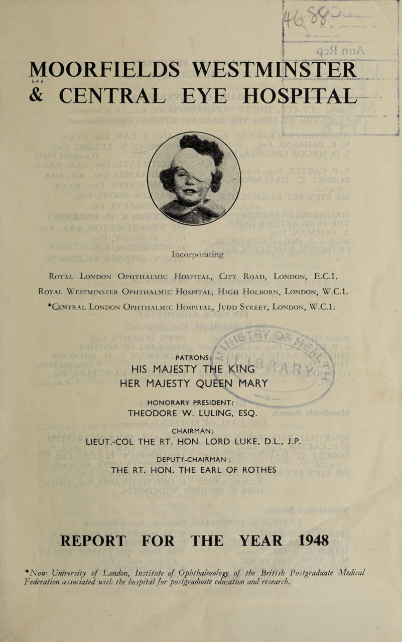 Ki ■ ' f MOORFIELDS WESTMINSTER & CENTRAL EYE HOSPITAL Incorporating Royal London Ophthalmic Hospital, City Road, London, E.C.l. Royal Westminster Ophthalmic Hospital, High Holborn, London, W.C.l. ^Central London Ophthalmic Hospital, Judd Street, London, W.C.L PATRONS: HIS MAJESTY THE KING HER MAJESTY QUEEN MARY HONORARY PRESIDENT: THEODORE W. LULING, ESQ. CHAIRMAN: LIEUT.-COL THE RT. HON. LORD LUKE, D.L., J.P. DEPUTY-CHAIRMAN : THE RT. HON. THE EARL OF ROTHES REPORT FOR THE YEAR 1948 *Now University of Fondon, Institute of Ophthalmology of the British Postgraduate Medical Federation associated with the hospital for postgraduate education and research.