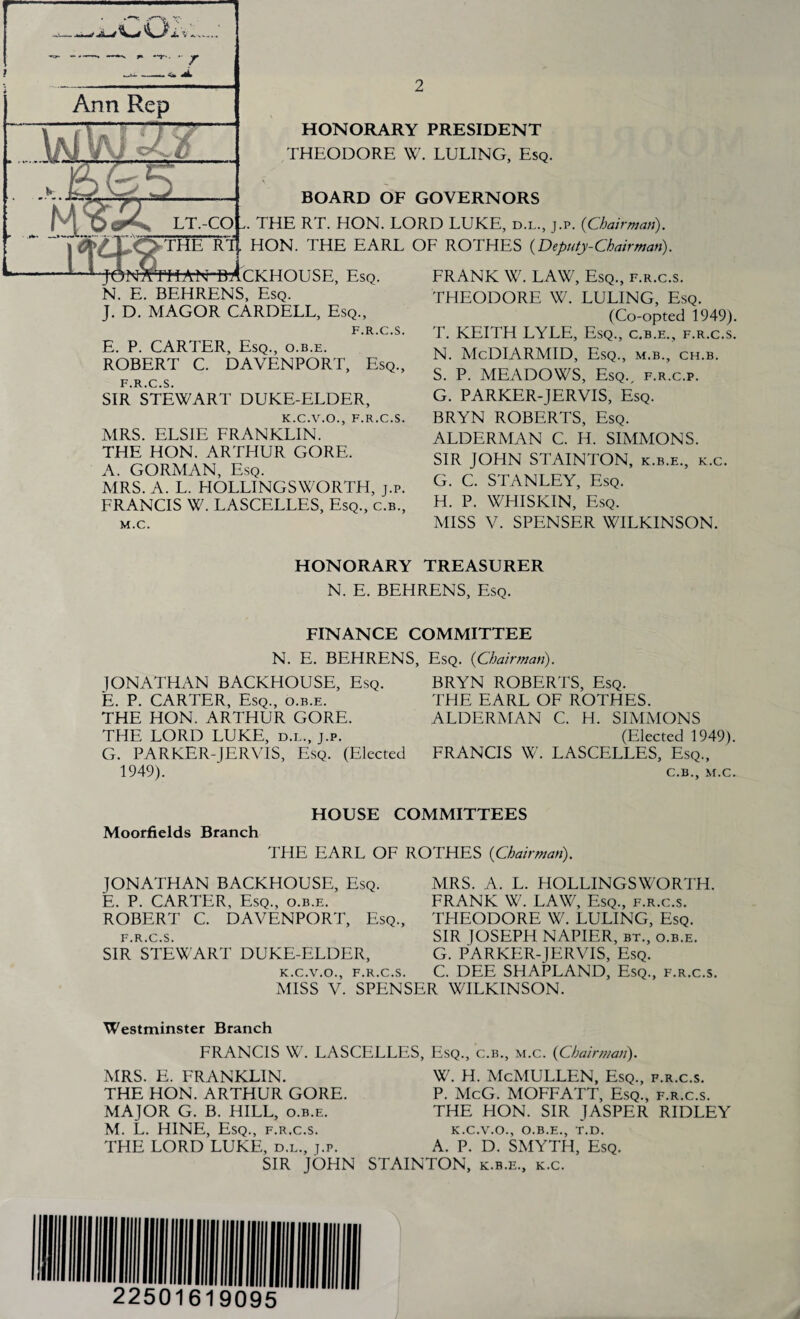 i> JL/^La* .... **■ *T.  Ann Rep HONORARY PRESIDENT THEODORE W. LULING, Esq. BOARD OF GOVERNORS . THE RT. HON. LORD LUKE, d.l., j.p. (Chairman). HON. THE EARL OF ROTHES (Deputy-Chairman). -HAN-MCKHOUSE, Esq. N. E. BEHRENS, Esq. J. D. MAGOR CARDELL, Esq., F.R.C.S. E. P. CARTER, Esq., o.b.e. ROBERT C. DAVENPORT, Esq., F.R.C.S. SIR STEWART DUKE-ELDER, K.C.V.O., F.R.C.S. MRS. ELSIE FRANKLIN. THE HON. ARTHUR GORE. A. GORMAN, Esq. MRS. A. L. HOLLINGSWORTH, j.p. FRANCIS W. LASCELLES, Esq., c.b., M.C. FRANK W. LAW, Esq., f.r.c.s. THEODORE W. LULING, Esq. (Co-opted 1949). T. KEITH LYLE, Esq., c.b.e., f.r.c.s. N. McDIARMID, Esq., m.b., ch.b. S. P. MEADOWS, Esq., f.r.c.p. G. PARKER-JERVIS, Esq. BRYN ROBERTS, Esq. ALDERMAN C. H. SIMMONS. SIR JOHN STAINTON, k.b.e., k.c. G. C. STANLEY, Esq. H. P. WHISKIN, Esq. MISS V. SPENSER WILKINSON. HONORARY TREASURER N. E. BEHRENS, Esq. FINANCE COMMITTEE Esq. (Chairman). N. E. BEHRENS, JONATHAN BACKHOUSE, Esq. E. P. CARTER, Esq., o.b.e. THE HON. ARTHUR GORE. THE LORD LUKE, d.l., j.p. G. PARKER-JERVIS, Esq. (Elected 1949). BRYN ROBERTS, Esq. THE EARL OF ROTHES. ALDERMAN C. H. SIMMONS (Elected 1949). FRANCIS W. LASCELLES, Esq., C.B., M.C. HOUSE COMMITTEES Moorfields Branch THE EARL OF ROTHES (Chairman). JONATHAN BACKHOUSE, Esq. E. P. CARTER, Esq., o.b.e. ROBERT C. DAVENPORT, Esq., f.r.c.s. SIR STEWART DUKE-ELDER, MRS. A. L. HOLLINGSWORTH. FRANK W. LAW, Esq., f.r.c.s. THEODORE W. LULING, Esq. SIR JOSEPH NAPIER, bt., o.b.e. G. PARKER-JERVIS, Esq. C. DEE SHAPLAND, Esq., f.r.c.s. K C V O F R C S Miss’V. SPENSER WILKINSON. Westminster Branch FRANCIS W. LASCELLES, Esq., c.b., m.c. (Chairman). MRS. E. FRANKLIN. THE HON. ARTHUR GORE. MAJOR G. B. HILL, o.b.e. M. L. HINE, Esq., f.r.c.s. THE LORD LUKE, d.l., j.p. SIR JOHN w. h. McMullen, Esq., f.r.c.s. P. McG. MOFFATT, Esq., f.r.c.s. THE HON. SIR JASPER RIDLEY K.C.V.O., O.B.E., T.D. A. P. D. SMYTH, Esq. STAINTON, k.b.e., k.c.