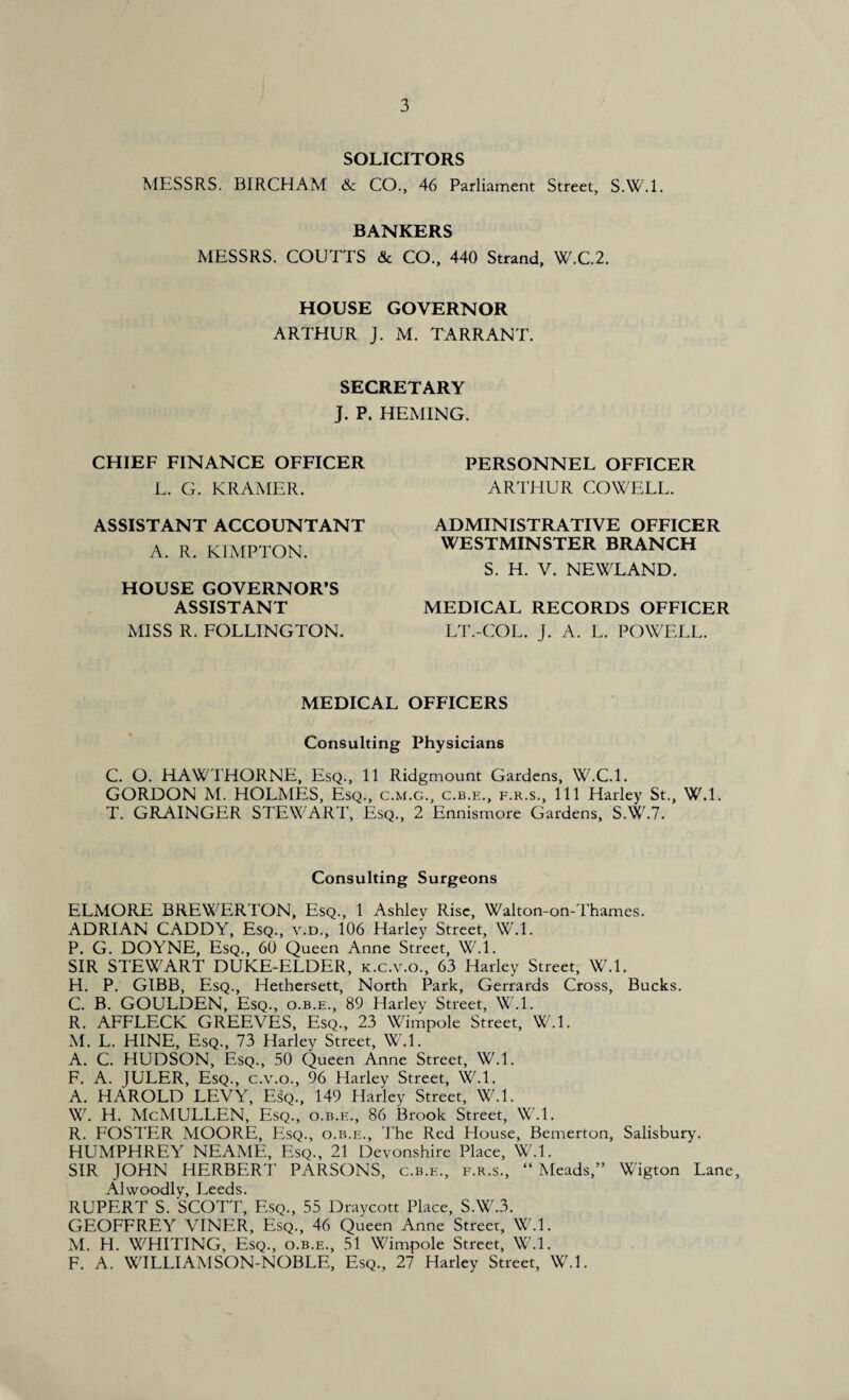 SOLICITORS MESSRS. BIRCHAM 8c CO., 46 Parliament Street, S.W.l. BANKERS MESSRS. COUTTS & CO., 440 Strand, W.C.2. HOUSE GOVERNOR ARTHUR J. M. TARRANT. SECRETARY J. P. HEMING. CHIEF FINANCE OFFICER L. G. KRAMER. ASSISTANT ACCOUNTANT A. R. KIMPTON. HOUSE GOVERNOR’S ASSISTANT MISS R. FOLLINGTON. PERSONNEL OFFICER ARTHUR COWELL. ADMINISTRATIVE OFFICER WESTMINSTER BRANCH S. H. V. NEWLAND. MEDICAL RECORDS OFFICER LT.-COL. J. A. L. POWELL. MEDICAL OFFICERS Consulting Physicians C. O. HAWTHORNE, Esq., 11 Ridgmount Gardens, W.C.l. GORDON M. HOLMES, Esq., c.m.g., c.b.e., f.r.s., Ill Harley St., W.l. T. GRAINGER STEWART, Esq., 2 Ennismore Gardens, S.W.7. Consulting Surgeons ELMORE BREWERTON, Esq., 1 Ashley Rise, Walton-on-Thames. ADRIAN CADDY, Esq., v.d., 106 Harley Street, W.l. P. G. DOYNE, Esq., 60 Queen Anne Street, W.l. SIR STEWART DUKE-ELDER, k.c.v.o., 63 Harley Street, W.l. H. P. GIBB, Esq., Hethersett, North Park, Gerrards Cross, Bucks. C. B. GOULDEN, Esq., o.b.e., 89 Harley Street, W.l. R. AFFLECK GREEVES, Esq., 23 Wimpole Street, W.l. M. L. HINE, Esq., 73 Harley Street, W.l. A. C. HUDSON, Esq., 50 Queen Anne Street, W.l. F. A. JULER, Esq., c.v.o., 96 Harley Street, W.l. A. HAROLD LEVY, Esq., 149 Harley Street, W.l. W. H. McMULLEN, Esq., o.b.e., 86 Brook Street, W.l. R. FOSTER MOORE, Esq., o.b.e., The Red House, Bemerton, Salisbury. HUMPHREY NEAME, Esq., 21 Devonshire Place, W.l. SIR JOHN HERBERT PARSONS, c.b.e., f.r.s., “Meads,” Wigton Lane, Alwoodly, Leeds. RUPERT S. SCOTT, Esq., 55 Draycott Place, S.W.3. GEOFFREY VINER, Esq., 46 Queen Anne Street, W.l. M. H. WHITING, Esq., o.b.e., 51 Wimpole Street, W.l. F. A. WILLIAMSON-NOBLE, Esq., 27 Harley Street, W.l.