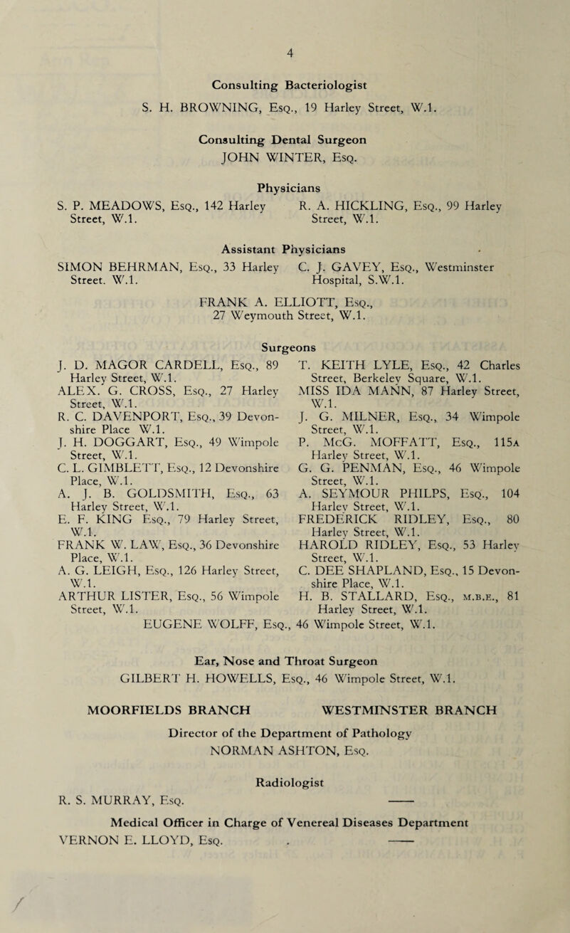 Consulting Bacteriologist S. H. BROWNING, Esq., 19 Harley Street, W.l. Consulting Dental Surgeon JOHN WINTER, Esq. Physicians S. P. MEADOWS, Esq., 142 Harley R. A. HICKLING, Esq., 99 Harley Street, W.l. Street, W.l. Assistant Physicians SIMON BEHRMAN, Esq., 33 Harley C. J. GAVEY, Esq., Westminster Street. W.l. Hospital, S.W.l. FRANK A. ELLIOTT, Esq., 27 Weymouth Street, W.l. Surgeons J. D. MAGOR CARDELL, Esq., 89 Harley Street, W.l. ALEX.'G. CROSS, Esq., 27 Harley Street, W.l. R. C. DAVENPORT, Esq., 39 Devon¬ shire Place W.L J. H. DOGGART, Esq., 49 Wimpole Street, W.l. C. L. GIMBLETT, Esq., 12 Devonshire Place, W.L A. J. B. GOLDSMITH, Esq., 63 Harley Street, W.l. E. F. KING Esq., 79 Harley Street, W 1 FRANK W. LAW, Esq., 36 Devonshire Place, W.l. A. G. LEIGH, Esq., 126 Harlev Street, W.l. T. KEITH LYLE, Esq., 42 Charles Street, Berkelev Square, W.l. MISS IDA MANN, 87 Harley Street, W.l. J. G. MILNER, Esq., 34 Wimpole Street, W.l. P. McG. MOFFATT, Esq., 115a Harley Street, W.l. G. G. PENMAN, Esq., 46 Wimpole Street, W.l. A. SEYMOUR PHILPS, Esq., 104 Harlev Street, W.l. FREDERICK RIDLEY, Esq., 80 Harley Street, W.l. HAROLD RIDLEY, Esq., 53 Harlev Street, W.l. C. DEE SHAPLAND, Esq., 15 Devon¬ shire Place, W.l. H. B. STALLARD, Esq., m.b.e., 81 ARTHUR LISTER, Esq., 56 Wimpole Street, W.l. Harley Street, W.l. EUGENE WOLFF, Esq., 46 Wimpole Street, W.l. Ear, Nose and Throat Surgeon GILBERT H. HOWELLS, Esq., 46 Wimpole Street, W.L MOORFIELDS BRANCH WESTMINSTER BRANCH Director of the Department of Pathology NORMAN ASHTON, Esq. R. S. MURRAY, Esq. Radiologist Medical Officer in Charge of Venereal Diseases Department VERNON E. LLOYD, Esq. . -