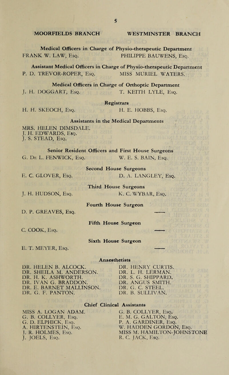 MOORFIELDS BRANCH WESTMINSTER BRANCH Medical Officers in Charge of Physio-therapeutic Department FRANK W. LAW, Esq. PHILIPPE BAUWENS, Esq. Assistant Medical Officers in Charge of Physio-therapeutic Department P. D. TREVOR-ROPER, Esq. MISS MURIEL WATERS. Medical Officers in Charge of Orthoptic Department J. H. DOGCART, Esq. T. KEITH LYLE, Esq. Registrars H. H. SKEOCH, Esq. H. E. HOBBS, Esq. Assistants in the Medical Departments MRS. HELEN DIMSDALE. J. H. EDWARDS, Esq. J. S. STEAD, Esq. Senior Resident Officers and First House Surgeons G. De L. FENWICK, Esq. W. E. S. BAIN, Esq. Second House Surgeons E. C. GLOVER, Esq. D. A. LANGLEY, Esq. Third House Surgeons J. H. HUDSON, Esq. K. C. WYBAR, Esq. Fourth House Surgeon D. P. GREAVES, Esq. - Fifth House Surgeon C. COOK, Esq. Sixth House Surgeon E. T. MEYER, Esq. DR. HELEN B. ALCOCK. DR. SHEILA M. ANDERSON. DR. H. K. ASHWORTH. DR. IVAN G. BRADDON. DR. E. BARNET MALLINSON. DR. G. F. PANTON. Anaesthetists DR. HENRY CURTIS. DR. L. H. LERMAN. DR. S. G. SHIPPARD. DR. ANGUS SMITH. DR. G. C. STEEL. DR. B. SULLIVAN. Chief Clinical Assistants MISS A. LOGAN ADAM. G. B. COLLYER, Esq. G. D. ELPHICK, Esq. A. HIRTENSTEIN, Esq. I. R. HOLMES, Esq. J. JOELS, Esq. G. B. COLLYER, Esq. E. M. G. GALTON, Esq. P. A. GARDINER, Esq. W. HADDEN GORDON, Esq. MISS M. HAMILTON-JOHNSTONE R. C. JACK, Esq.