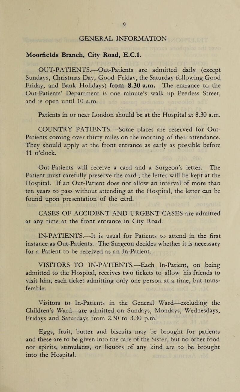 GENERAL INFORMATION Moorfields Branch, City Road, E.C.l. OUT-PATIENTS.—Out-Patients are admitted daily (except Sundays, Christmas Day, Good Friday, the Saturday following Good Friday, and Bank Holidays) from 8.30 a.m. The entrance to the Out-Patients’ Department is one minute’s walk up Peerless Street, and is open until 10 a.m. Patients in or near London should be at the Hospital at 8.30 a.m. COUNTRY PATIENTS.—Some places are reserved for Out- Patients coming over thirty miles on the morning of their attendance. They should apply at the front entrance as early as possible before 11 o’clock. Out-Patients will receive a card and a Surgeon’s letter. The Patient must carefully preserve the card ; the letter will be kept at the Hospital. If an Out-Patient does not allow an interval of more than ten years to pass without attending at the Hospital, the letter can be found upon presentation of the card. CASES OF ACCIDENT AND URGENT CASES are admitted at any time at the front entrance in City Road. IN-PATIENTS.—It is usual for Patients to attend in the first instance as Out-Patients. The Surgeon decides whether it is necessary for a Patient to be received as an In-Patient. VISITORS TO IN-PATIENTS.—Each In-Patient, on being admitted to the Hospital, receives two tickets to allow his friends to visit him, each ticket admitting only one person at a time, but trans¬ ferable. Visitors to In-Patients in the General Ward—excluding the Children’s Ward—are admitted on Sundays, Mondays, Wednesdays, Fridays and Saturdays from 2.30 to 3.30 p.m. Eggs, fruit, butter and biscuits may be brought for patients and these are to be given into the care of the Sister, but no other food nor spirits, stimulants, or liquors of any kind are to be brought into the Hospital.