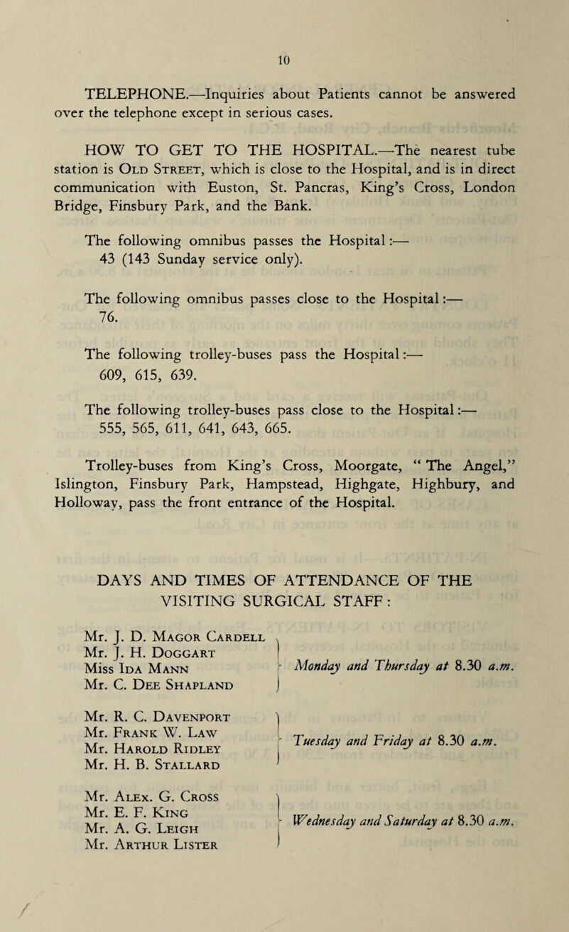 TELEPHONE.—Inquiries about Patients cannot be answered over the telephone except in serious cases. HOW TO GET TO THE HOSPITAL.—The nearest tube station is Old Street, which is close to the Hospital, and is in direct communication with Euston, St. Pancras, King’s Cross, London Bridge, Finsbury Park, and the Bank. The following omnibus passes the Hospital:— 43 (143 Sunday service only). The following omnibus passes close to the Hospital:— 76. The following trolley-buses pass the Hospital:— 609, 615, 639. The following trolley-buses pass close to the Hospital:— 555, 565, 611, 641, 643, 665. Trolley-buses from King’s Cross, Moorgate, “ The Angel,” Islington, Finsbury Park, Hampstead, Highgate, Highbury, and Holloway, pass the front entrance of the Hospital. DAYS AND TIMES OF ATTENDANCE OF THE VISITING SURGICAL STAFF : Mr. J. D. Magor Cardell . Mr. J. H. Doggart Miss Ida Mann Mr. C. Dee Shapland j Mr. R. C. Davenport ) Mr. Frank W. Law I Mr. Harold Ridley Mr. H. B. Stallard ' Mr. Alex. G. Cross \ Mr. E. F. King [ Mr. A. G. Leigh Mr. Arthur Lister 1 Monday and Thursday at 8.30 a.m. Tuesday and Friday at 8.30 a.m. Wednesday and Saturday at 8.30 a.m.