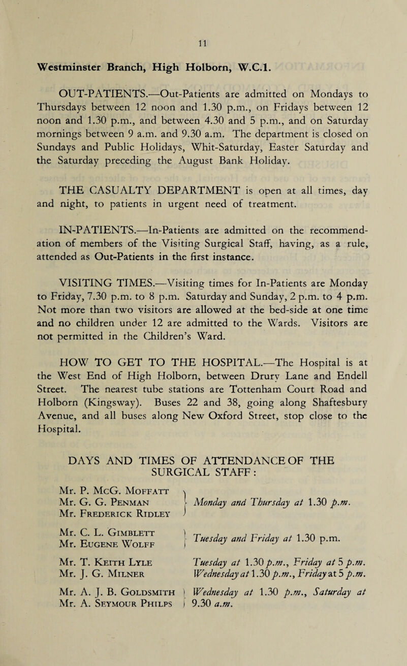 Westminster Branch, High Holborn, W.C.l. OUT-PATIENTS.—Out-Patients are admitted on Mondays to Thursdays between 12 noon and 1.30 p.m., on Fridays between 12 noon and 1.30 p.m., and between 4.30 and 5 p.m., and on Saturday mornings between 9 a.m. and 9.30 a.m. The department is closed on Sundays and Public Holidays, Whit-Saturday, Easter Saturday and the Saturday preceding the August Bank Holiday. THE CASUALTY DEPARTMENT is open at all times, day and night, to patients in urgent need of treatment. IN-PATIENTS.—In-Patients are admitted on the recommend¬ ation of members of the Visiting Surgical Staff, having, as a rule, attended as Out-Patients in the first instance. VISITING TIMES.—Visiting times for In-Patients are Monday to Friday, 7.30 p.m. to 8 p.m. Saturday and Sunday, 2 p.m. to 4 p.m. Not more than two visitors are allowed at the bed-side at one time and no children under 12 are admitted to the Wards. Visitors are not permitted in the Children’s Ward. HOW TO GET TO THE HOSPITAL.—The Hospital is at the West End of High Holborn, between Drury Lane and Endell Street. The nearest tube stations are Tottenham Court Road and Holborn (Kingsway). Buses 22 and 38, going along Shaftesbury Avenue, and all buses along New Oxford Street, stop close to the Hospital. DAYS AND TIMES OF ATTENDANCE OF THE SURGICAL STAFF : Mr. P. McG. Moffatt \ Mr. G. G. Penman Monday and Thursday at 1.30 p.m. Mr. Frederick Ridley J Mr. C. L. Gimblett Mr. Eugene Wolff ) Tuesday and Friday at 1.30 p.m. Mr. T. Keith Lyle Tuesday at 1.30 p.m., Friday at 5 p.m. Mr. J. G. Milner Wednesday at 1.30p.m., Friday at 5 p.m. Mr. A. J. B. Goldsmith i Wednesday at 1.30 p.m., Saturday at Mr. A. Seymour Philps » 9.30 a.m.