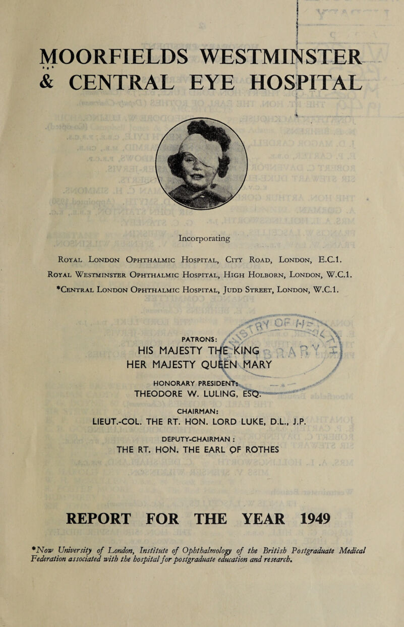 MOORFIELDS WESTMINSTER & CENTRAL EYE HOSPITAL Incorporating Royal London Ophthalmic Hospital, City Road, London, E.C.l. Royal Westminster Ophthalmic Hospital, High Holborn, London, W.C.l. *Central London Ophthalmic Hospital, Judd Street, London, W.C.l. / l'r '' ZZ 3 X • PATRONS: HIS MAJESTY THE KING HER MAJESTY QUEEN MARY HONORARY PRESIDENT? THEODORE W. LULING, ESQ. V CHAIRMAN: LIEUT.-COL. THE RT. HON. LORD LUKE, D.L., J.P. DEPUTY-CHAIRMAN : THE RT. HON. THE EARL QF ROTHES REPORT FOR THE YEAR 1949 *Non> University of London, Institute of Ophthalmology of the British Postgraduate Medical Federation associated with the hospital for postgraduate education and research.