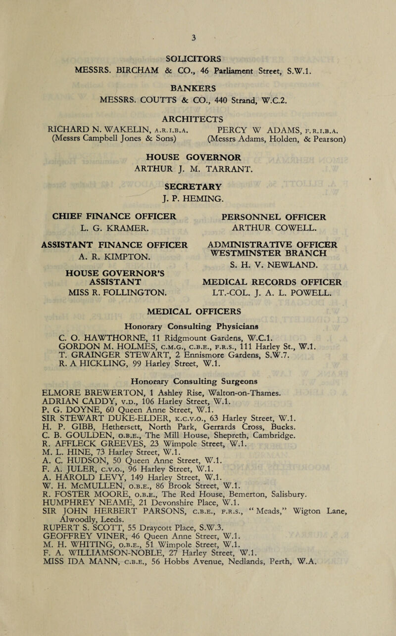 SOLICITORS MESSRS. BIRCHAM & CO., 46 Parliament Street, S.W.l. BANKERS MESSRS. COUTTS & CO., 440 Strand, W.C.2. ARCHITECTS RICHARD N. WAKELIN, a.r.i.b.a. PERCY W ADAMS, f.r.i.b.a. (Messrs Campbell Jones & Sons) (Messrs Adams, Holden, & Pearson) HOUSE GOVERNOR ARTHUR J. M. TARRANT. SECRETARY J. P. HEMING. CHIEF FINANCE OFFICER L. G. KRAMER. PERSONNEL OFFICER ARTHUR COWELL. ASSISTANT FINANCE OFFICER A. R. KIMPTON. HOUSE GOVERNOR’S ASSISTANT MISS R. FOLLINGTON. ADMINISTRATIVE OFFICER WESTMINSTER BRANCH S. H. V. NEWLAND. MEDICAL RECORDS OFFICER LT.-COL. J. A. L. POWELL. MEDICAL OFFICERS Honorary Consulting Physicians C. O. HAWTHORNE, 11 Ridgmount Gardens, W.C.l. GORDON M. HOLMES, c.m.g., c.b.e., f.r.s.. Ill Harley St., W.l. T. GRAINGER STEWART, 2 Ennismore Gardens, S.W.7. R. A HICKLING, 99 Harley Street, W.l. Honorary Consulting Surgeons ELMORE BREWERTON, 1 Ashley Rise, Walton-on-Thames. ADRIAN CADDY, v.d., 106 Harley Street, W.l. P. G. DOYNE, 60 Queen Anne Street, W.l. SIR STEWART DUKE-ELDER, k.c.v.o., 63 Harley Street, W.l. H. P. GIBB, Hethersett, North Park, Gerrards Cross, Bucks. C. B. GOULDEN, o.b.e., The Mill House, Shepreth, Cambridge. R. AFFLECK GREEVES, 23 Wimpole Street, W.l. M. L. HINE, 73 Harley Street, W.l. A. C. HUDSON, 50 Queen Anne Street, W.l. F. A. JULER, c.v.o., 96 Harley Street, W.l. A. HAROLD LEVY, 149 Harley Street, W.l. W. H. McMULLEN, o.b.e., 86 Brook Street, W.l. R. FOSTER MOORE, o.b.e.. The Red House, Bemerton, Salisbury. HUMPHREY NEAME, 21 Devonshire Place, W.l. SIR JOHN HERBERT PARSONS, c.b.e., f.r.s., “Meads,” Wigton Lane, Alwoodly, Leeds. RUPERT S. SCOTT, 55 Draycott Place, S.W.3. GEOFFREY VINER, 46 Queen Anne Street, W.l. M. H. WHITING, o.b.e., 51 Wimpole Street, W.l. F. A. WILLIAMSON-NOBLE, 27 Harley Street, W.l. MISS IDA MANN, c.b.e., 56 Hobbs Avenue, Nedlands, Perth, W.A.