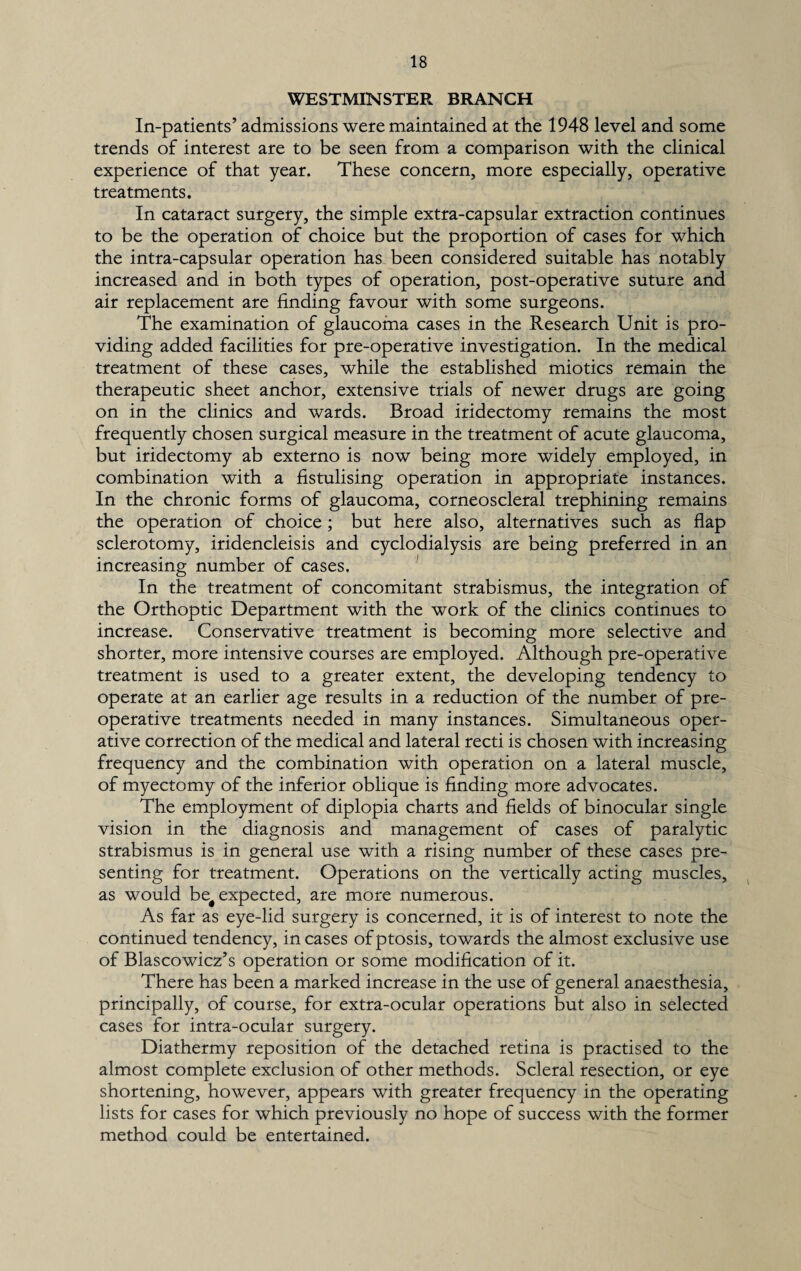 WESTMINSTER BRANCH In-patients’ admissions were maintained at the 1948 level and some trends of interest are to be seen from a comparison with the clinical experience of that year. These concern, more especially, operative treatments. In cataract surgery, the simple extra-capsular extraction continues to be the operation of choice but the proportion of cases for which the intra-capsular operation has been considered suitable has notably increased and in both types of operation, post-operative suture and air replacement are finding favour with some surgeons. The examination of glaucoma cases in the Research Unit is pro¬ viding added facilities for pre-operative investigation. In the medical treatment of these cases, while the established miotics remain the therapeutic sheet anchor, extensive trials of newer drugs are going on in the clinics and wards. Broad iridectomy remains the most frequently chosen surgical measure in the treatment of acute glaucoma, but iridectomy ab externo is now being more widely employed, in combination with a fistulising operation in appropriate instances. In the chronic forms of glaucoma, corneoscleral trephining remains the operation of choice ; but here also, alternatives such as flap sclerotomy, iridencleisis and cyclodialysis are being preferred in an increasing number of cases. In the treatment of concomitant strabismus, the integration of the Orthoptic Department with the work of the clinics continues to increase. Conservative treatment is becoming more selective and shorter, more intensive courses are employed. Although pre-operative treatment is used to a greater extent, the developing tendency to operate at an earlier age results in a reduction of the number of pre¬ operative treatments needed in many instances. Simultaneous oper¬ ative correction of the medical and lateral recti is chosen with increasing frequency and the combination with operation on a lateral muscle, of myectomy of the inferior oblique is finding more advocates. The employment of diplopia charts and fields of binocular single vision in the diagnosis and management of cases of paralytic strabismus is in general use with a rising number of these cases pre¬ senting for treatment. Operations on the vertically acting muscles, as would be# expected, are more numerous. As far as eye-lid surgery is concerned, it is of interest to note the continued tendency, in cases of ptosis, towards the almost exclusive use of Blascowicz’s operation or some modification of it. There has been a marked increase in the use of general anaesthesia, principally, of course, for extra-ocular operations but also in selected cases for intra-ocular surgery. Diathermy reposition of the detached retina is practised to the almost complete exclusion of other methods. Scleral resection, or eye shortening, however, appears with greater frequency in the operating lists for cases for which previously no hope of success with the former method could be entertained.