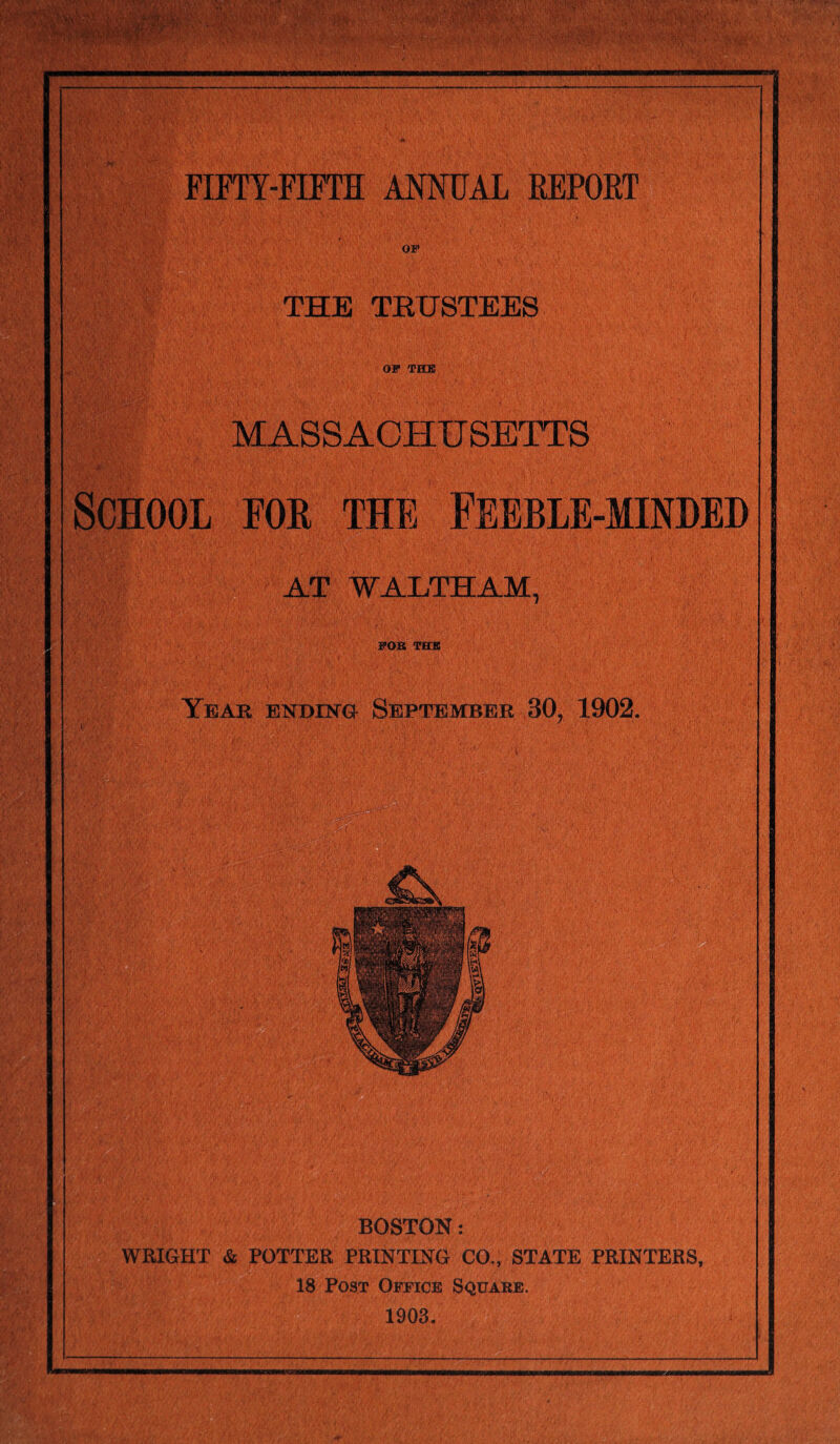 m * FIFTY-FIFTH ANNUAL REPORT THE TRUSTEES OP THE MASSACHUSETTS School foe the Feeble-minded AT WALTHAM, POB THE Year ending September 30? 1902. BOSTON: WRIGHT & POTTER PRINTING CO,, STATE PRINTERS, 18 Post Office Square. 1903.