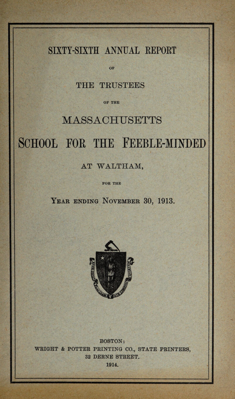 OF THE TRUSTEES OF THE MASSACHUSETTS SCHOOL FOR THE FEEBLE-MINDED AT WALTHAM, FOR THE Year ending November 30, 1913. BOSTON: WRIGHT & POTTER PRINTING CO., STATE PRINTERS, 32 DERNE STREET. 1914.