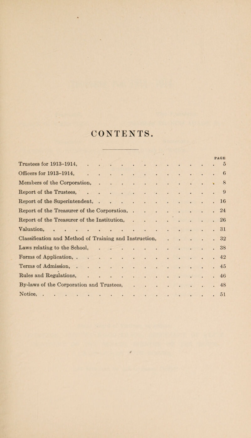 CONTENTS PAGE Trustees for 1913-1914,.5 Officers for 1913-1914,.6 Members of the Corporation, ..8 Report of the Trustees.9 Report of the Superintendent.16 Report of the Treasurer of the Corporation,.24 Report of the Treasurer of the Institution,.26 Valuation,.31 Classification and Method of Training and Instruction,.32 Laws relating to the School,.38 Forms of Application,.42 Terms of Admission.45 Rules and Regulations,.46 By-laws of the Corporation and Trustees,.48 Notice,.51 *