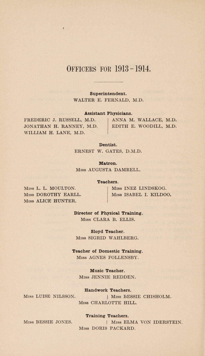 Superintendent. WALTER E. FERNALD, M.D. Assistant Physicians. FREDERIC J. RUSSELL, M.D. ANNA M. WALLACE, M.D. JONATHAN H. RANNEY, M.D. EDITH E. WOODILL, M.D. WILLIAM H. LANE, M.D. Dentist. ERNEST W. GATES, D.M.D. Matron. Miss AUGUSTA DAMRELL. Miss L. L. MOULTON. Miss DOROTHY EARLL. Miss ALICE HUNTER. Teachers. Miss INEZ LINDSKOG. Miss ISABEL I. KILDOO. Director of Physical Training. Miss CLARA B. ELLIS. Sloyd Teacher. Miss SIGRID WAHLBERG. Teacher of Domestic Training. Miss AGNES FOLLENSBY. Music Teacher. Miss JENNIE REDDEN. Handwork Teachers. Miss LUISE NILSSON. ] Miss BESSIE CHISHOLM. Miss CHARLOTTE HILL. Training Teachers. Miss BESSIE JONES. | Miss ELMA VON IDERSTEIN. Miss DORIS PACKARD.