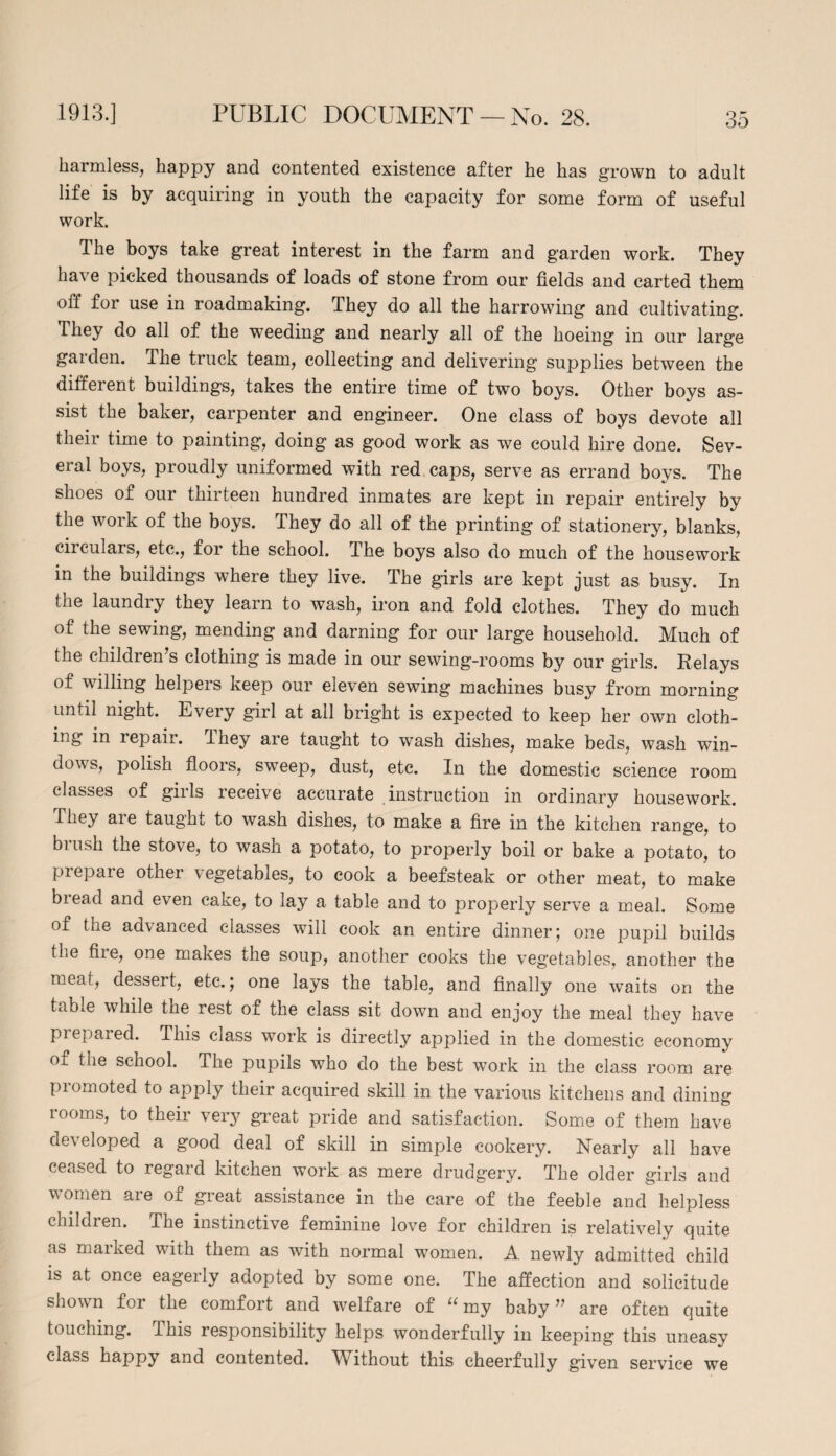 harmless, happy and contented existence after he has grown to adult life is by acquiring in youth the capacity for some form of useful work. The boys take great interest in the farm and garden work. They have picked thousands of loads of stone from our fields and carted them off for use in roadmaking. They do all the harrowing and cultivating. They do all of the weeding and nearly all of the hoeing in our large garden. The truck team, collecting and delivering supplies between the diffeient buildings, takes the entire time of two boys. Other boys as¬ sist the baker, carpenter and engineer. One class of boys devote all their time to painting, doing as good work as we could hire done. Sev¬ eral boys, proudly uniformed with red caps, serve as errand boys. The shoes of our thirteen hundred inmates are kept in repair entirely by the work of the boys. They do all of the printing of stationery, blanks, circulars, etc., for the school. The boys also do much of the housework in the buildings where they live. The girls are kept just as busy. In the laundiy they learn to wash, iron and fold clothes. They do much of the sewing, mending and darning for our large household. Much of the children’s clothing is made in our sewing-rooms by our girls. Relays of willing helpers keep our eleven sewing machines busy from morning until night. Every girl at all bright is expected to keep her own cloth¬ ing in repair, lliey are taught to wash dishes, make beds, wash win¬ dows, polish floors, sweep, dust, etc. In the domestic science room classes of girls receive accurate instruction in ordinary housework. They aie taught to wash dishes, to make a fire in the kitchen range, to biush the stove, to wash a potato, to properly boil or bake a potato, to prepare other vegetables, to cook a beefsteak or other meat, to make biead and even cake, to lay a table and to properly serve a meal. Some of the advanced classes will cook an entire dinner; one pupil builds the fire, one makes the soup, another cooks the vegetables, another the meat, dessert, etc.; one lays the table, and finally one waits on the table while the rest of the class sit down and enjoy the meal they have prepared. This class work is directly applied in the domestic economy of the school. The pupils who do the best work in the class room are promoted to apply their acquired skill in the various kitchens and dining rooms, to their very great pride and satisfaction. Some of them have developed a good deal of skill in simple cookery. Nearly all have ceased to regard kitchen work as mere drudgery. The older girls and women are of great assistance in the care of the feeble and helpless children. The instinctive feminine love for children is relatively quite as marked with them as with normal women. A newly admitted child is at once eagerly adopted by some one. The affection and solicitude shown for the comfort and welfare of “ my baby ” are often quite touching. This responsibility helps wonderfully in keeping this uneasy class happy and contented. TVTthout this cheerfully given service we