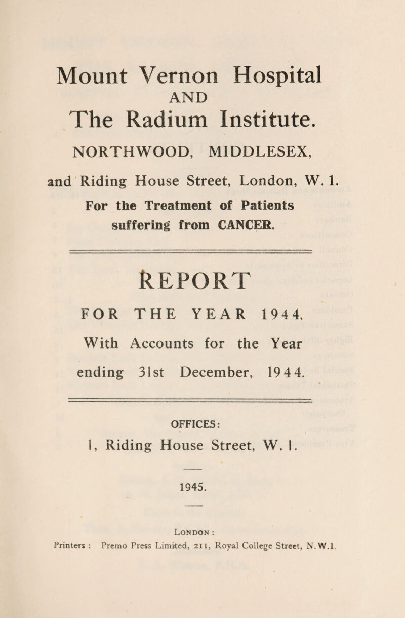 Mount Vernon Hospital AND The Radium Institute. NORTHWOOD, MIDDLESEX, and Riding House Street, London, W. 1. For the Treatment of Patients suffering from CANCER, REPORT FOR THE YEAR 194 4, With Accounts for the Year ending 31st December, 19 4 4. OFFICES: 1, Riding House Street, W. 1. 1945. London : Printers : Premo Press Limited, 211, Royal College Street, N.W.l,