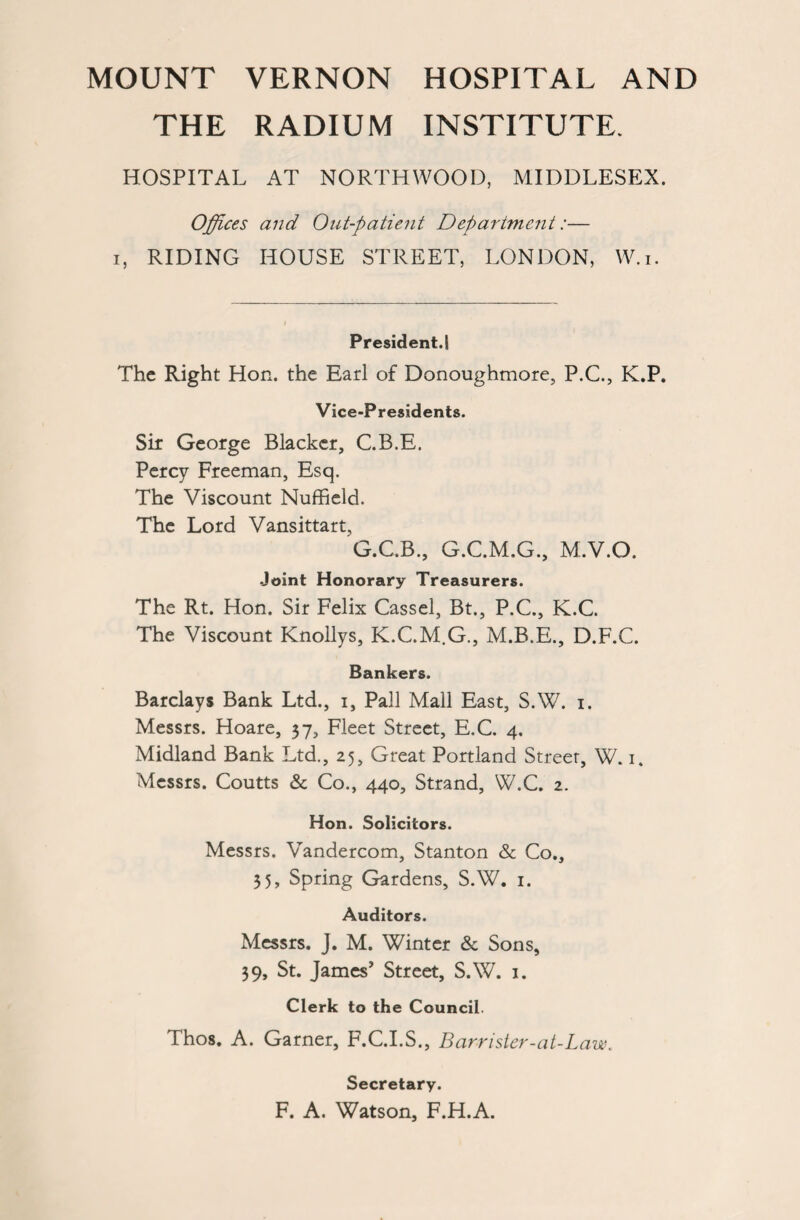 THE RADIUM INSTITUTE. HOSPITAL AT NORTHWOOD, MIDDLESEX. Offices and Out-patient Departmcjit:— i, RIDING HOUSE STREET, LONDON, W.i. President.! The Right Hon. the Earl of Donoughmore, P.C., K.P. Vice-Presidents. Sir George Blacker, C.B.E. Percy Freeman, Esq. The Viscount Nuffield. The Lord Vansittart, G.C.B., G.C.M.G., M.V.O. Joint Honorary Treasurers. The Rt. Hon. Sir Felix Cassel, Bt., P.C., K.C. The Viscount Knollys, K.C.M.G., M.B.E., D.F.C. Bankers. Barclays Bank Ltd., i, Pall Mall East, S.W. i. Messrs. Hoare, 37, Fleet Street, E.C. 4. Midland Bank Ltd., 25, Great Portland Street, W. 1. Messrs. Coutts & Co., 440, Strand, W.C. 2. Hon. Solicitors. Messrs. Vandercom, Stanton & Co., 35, Spring Gardens, S.W. 1. Auditors. Messrs. J. M. Winter & Sons, 39, St. James' Street, S.W. 1. Clerk to the Council. Thos. A. Garner, F.C.I.S., Barrister-at-Law. Secretary. F. A. Watson, F.H.A.