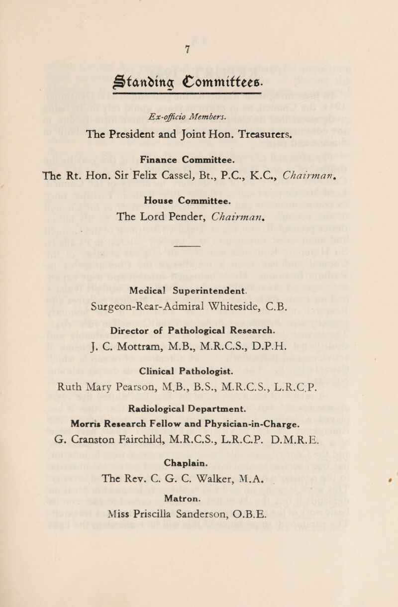 Js&fanbtng Commtffeee. Ex-officio Members. The President and Joint Hon. Treasurers. Finance Committee. The Rt. Hon. Sir Felix Cassel, Bt., P.C., K.C., Chairman. House Committee. The Lord Pender, Chairman* Medical Superintendent. Surgeon-Rear-Admiral Whiteside, C.B. Director of Pathological Research. J. C. Mottram, M.B., M.R.C.S., D.P.H. Clinical Pathologist. Ruth Mary Pearson, M.B., B.S., M.R.C.S., L.R.C.P. Radiological Department. Morris Research Fellow and Physician-in-Charge. G. Cranston Fairchild, M.R.C.S., L.R.C.P. D.M.R.E. Chaplain. The Rev. C. G. C. Walker, M.A. Matron. Miss Priscilla Sanderson, O.B.E.
