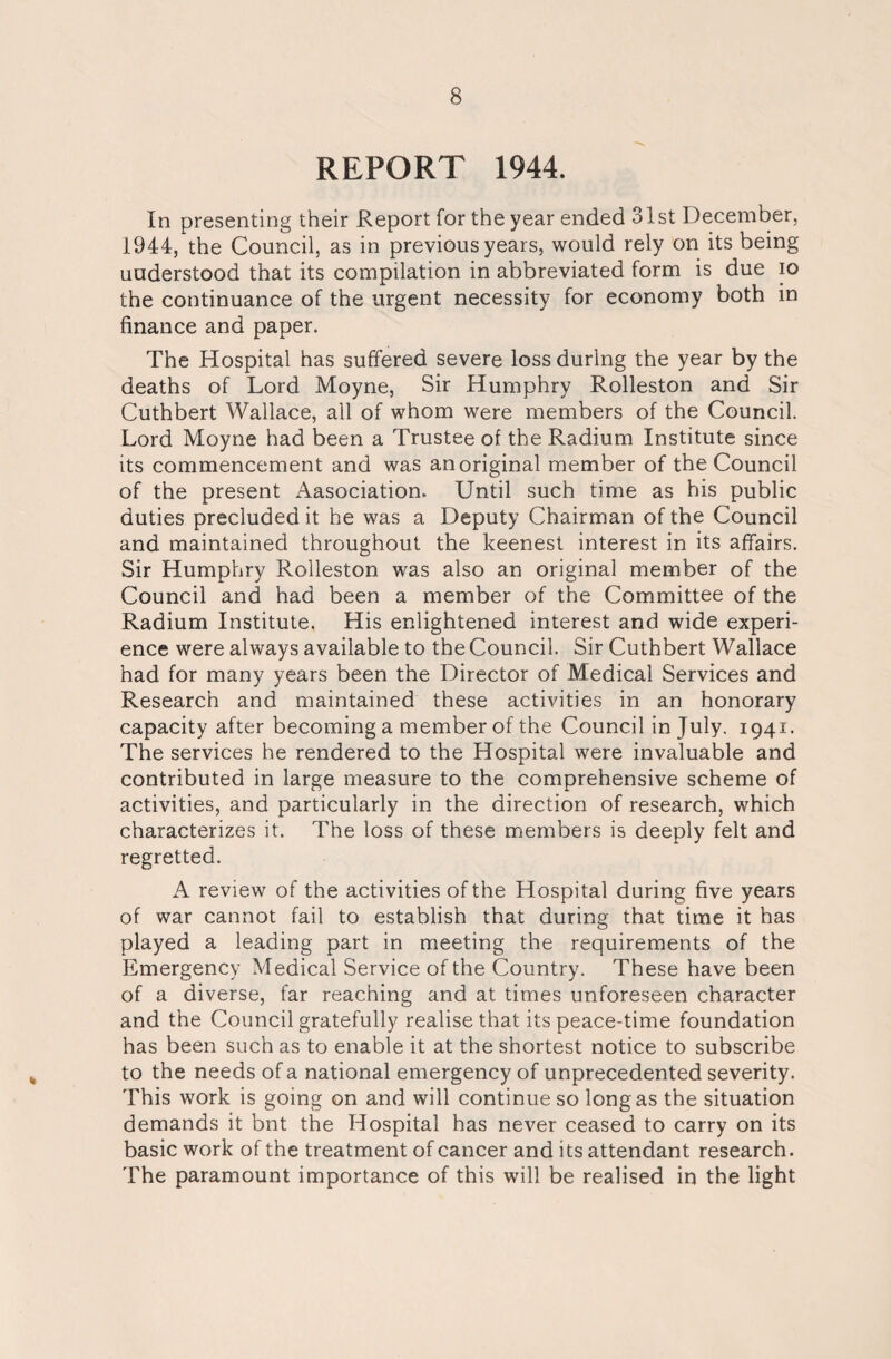 REPORT 1944. In presenting their Report for the year ended 31st December, 1944, the Council, as in previous years, would rely on its being understood that its compilation in abbreviated form is due io the continuance of the urgent necessity for economy both in finance and paper. The Hospital has suffered severe loss during the year by the deaths of Lord Moyne, Sir Humphry Rolleston and Sir Cuthbert Wallace, all of whom were members of the Council. Lord Moyne had been a Trustee of the Radium Institute since its commencement and was an original member of the Council of the present Aasociation. Until such time as his public duties precluded it he was a Deputy Chairman of the Council and maintained throughout the keenest interest in its affairs. Sir Humphry Rolleston was also an original member of the Council and had been a member of the Committee of the Radium Institute. His enlightened interest and wide experi¬ ence were always available to the Council. Sir Cuthbert Wallace had for many years been the Director of Medical Services and Research and maintained these activities in an honorary capacity after becoming a member of the Council in July. 1941. The services he rendered to the Hospital were invaluable and contributed in large measure to the comprehensive scheme of activities, and particularly in the direction of research, which characterizes it. The loss of these members is deeply felt and regretted. A review of the activities of the Hospital during five years of war cannot fail to establish that during that time it has played a leading part in meeting the requirements of the Emergency Medical Service of the Country. These have been of a diverse, far reaching and at times unforeseen character and the Council gratefully realise that its peace-time foundation has been such as to enable it at the shortest notice to subscribe to the needs of a national emergency of unprecedented severity. This work is going on and will continue so long as the situation demands it bnt the Hospital has never ceased to carry on its basic work of the treatment of cancer and its attendant research. The paramount importance of this will be realised in the light