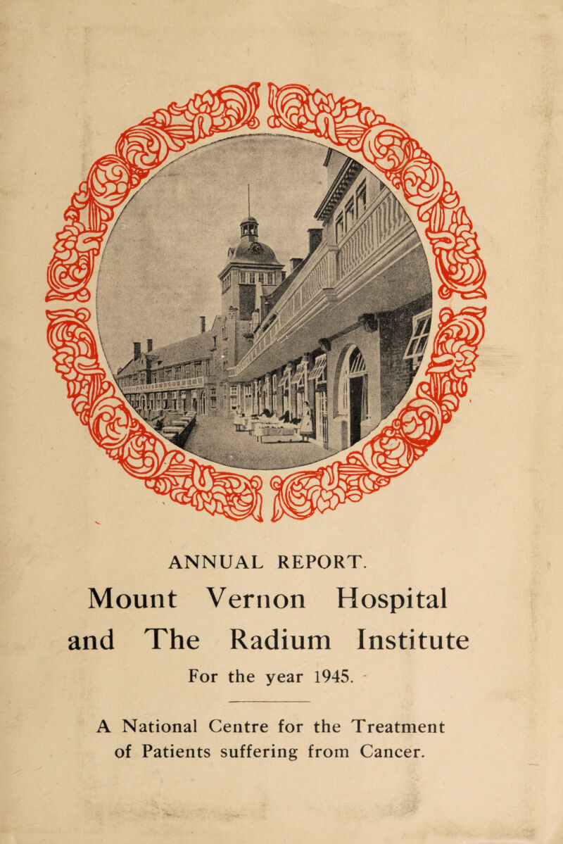 ANNUAL REPORT. Mount Vernon Hospital and The Radium Institute For the year 1945. * A National Centre for the Treatment of Patients suffering from Cancer.