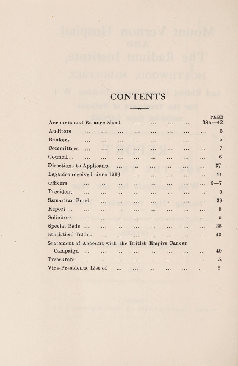 CONTENTS Accounts and Balance Sheet Auditors . Bankers . Committees ... . Council.. Directions to Applicants Legacies received since 1936 Officers . President . Samaritan Fund Report ... Solicitors Special Beds. Statistical Tables Statement of Account with Campaign ... Treasurers the British Empire Cancer PAGE 38a—42 5 5 7 6 37 44 5-7 5 39 8 5 38 43 40 5