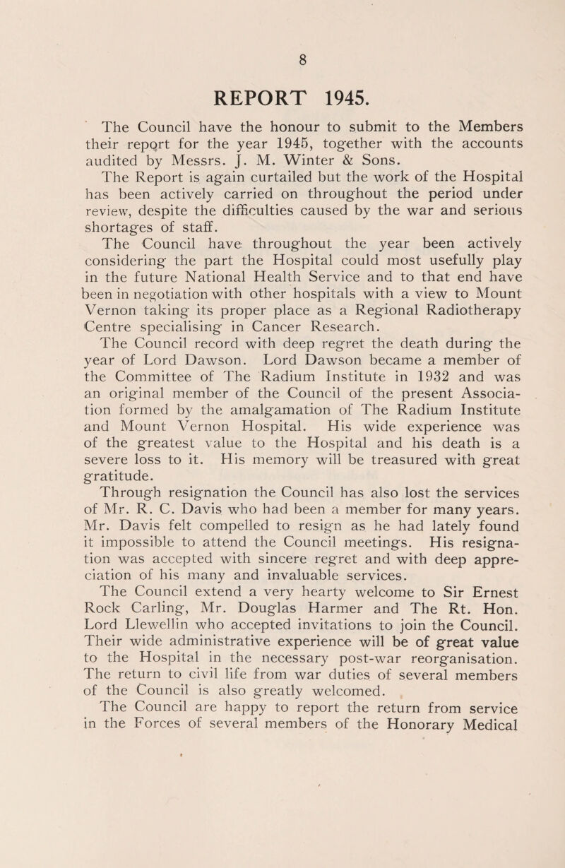 REPORT 1945. The Council have the honour to submit to the Members their report for the year 1945, together with the accounts audited by Messrs. J. M. Winter & Sons. The Report is again curtailed but the work of the Hospital has been actively carried on throughout the period under review, despite the difficulties caused by the war and serious shortages of staff. The Council have throughout the year been actively considering the part the Hospital could most usefully play in the future National Health Service and to that end have been in negotiation with other hospitals with a view to Mount Vernon taking its proper place as a Regional Radiotherapy Centre specialising in Cancer Research. The Council record with deep regret the death during the year of Lord Dawson. Lord Dawson became a member of the Committee of The Radium Institute in 1932 and was an original member of the Council of the present Associa¬ tion formed by the amalgamation of The Radium Institute and Mount Vernon Hospital. His wide experience was of the greatest value to the Hospital and his death is a severe loss to it. His memory will be treasured with great gratitude. Through resignation the Council has also lost the services of Mr. R. C. Davis who had been a member for many years. Mr. Davis felt compelled to resign as he had lately found it impossible to attend the Council meetings. His resigna¬ tion was accepted with sincere regret and with deep appre¬ ciation of his many and invaluable services. The Council extend a very hearty welcome to Sir Ernest Rock Carling, Mr. Douglas Harmer and The Rt. Hon. Lord Llewellin who accepted invitations to join the Council. Their wide administrative experience will be of great value to the Hospital in the necessary post-war reorganisation. The return to civil life from war duties of several members of the Council is also greatly welcomed. The Council are happy to report the return from service in the Forces of several members of the Honorary Medical