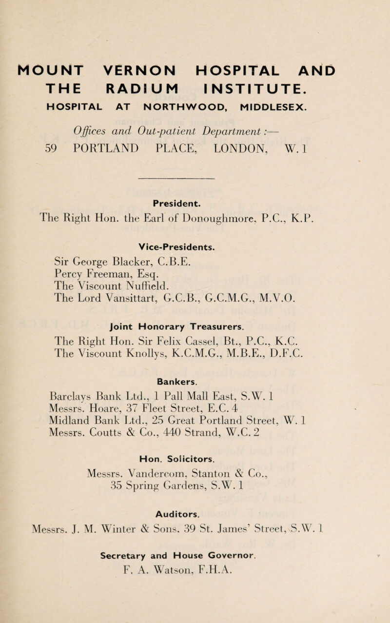 THE RADIUM INSTITUTE. HOSPITAL AT NORTHWOOD, MIDDLESEX. Offices and Out-patient Department:— 59 PORTLAND PLACE, LONDON, W. 1 President. The Right Hon. the Earl of Donouglnnore, P.C., K.P. Vice-Presidents. Sir George Blacker, C.B.E. Percy Freeman, Esq. The Viscount Nufheld. The Lord Vansittart, G.C.B., G.C.M.G., M.V.O. Joint Honorary Treasurers. The Right Hon. Sir Felix Cassel, Bt., P.C., K.C. The Viscount Knollys, K.C.M.G., M.B.E., D.F.C. Bankers. Barclays Bank Ltd., 1 Pall Mall East, S.W. 1 Messrs. Hoare, 37 Fleet Street, E.C.4 Midland Bank Ltd., 25 Great Portland Street, W. 1 Messrs. Coutts & Co., 440 Strand, W.C.2 Hon. Solicitors. Messrs. Vandercom, Stanton & Co., 35 Spring Gardens, S.W. 1 Auditors. Messrs. J. M. Winter & Sons. 39 St. James’ Street, S.W. 1 Secretary and House Governor. F. A. Watson, F.H.A.