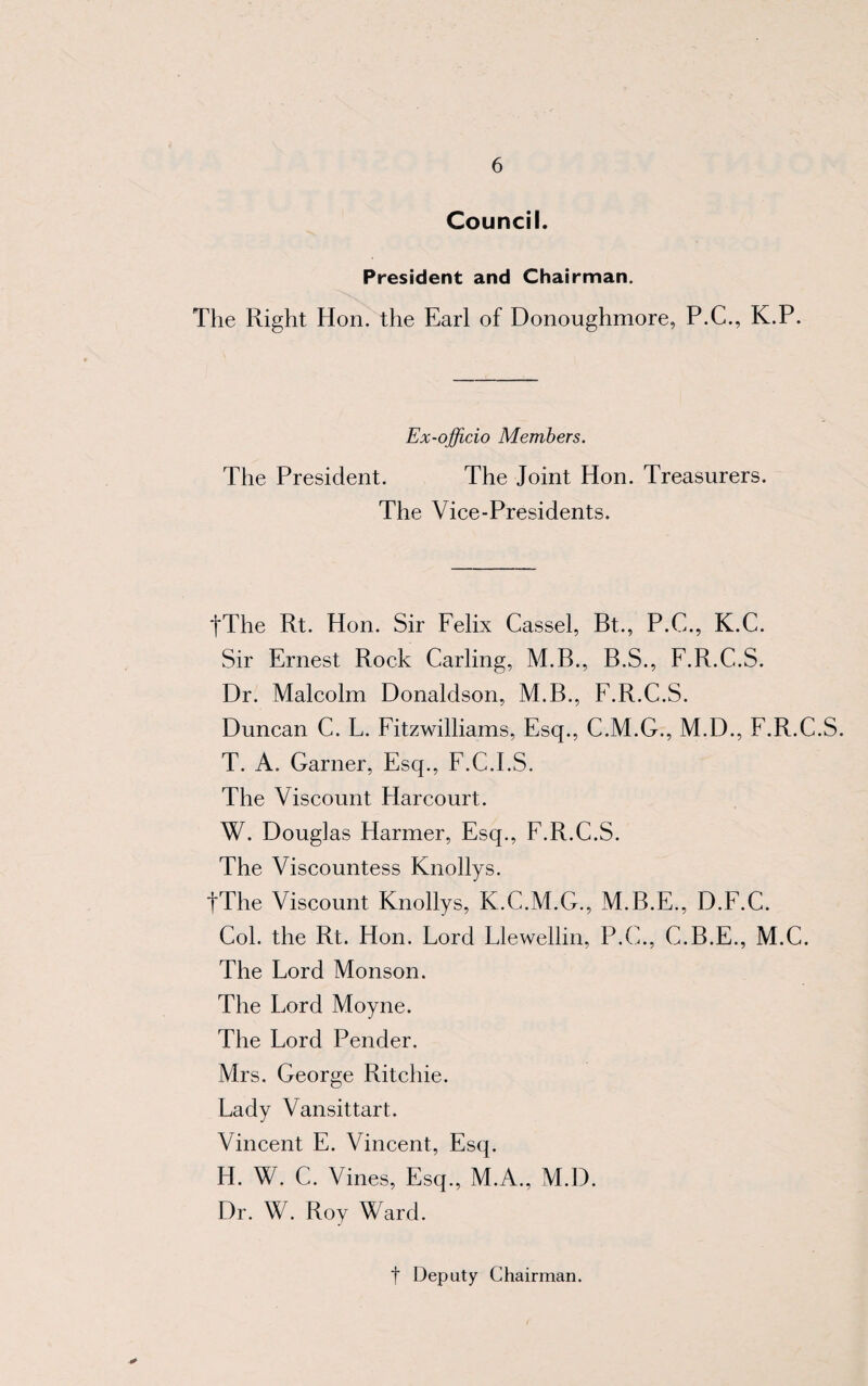 Council. President and Chairman. The Right Hon. the Earl of Donoughmore, P.C., K.P. Ex-officio Members. The President. The Joint Hon. Treasurers. The Vice-Presidents. fThe Rt. Hon. Sir Felix Cassel, Bt., P.C., K.C. Sir Ernest Rock Carling, M.B., B.S., F.R.C.S. Dr. Malcolm Donaldson, M.B., F.R.C.S. Duncan C. L. Fitzwilliams, Esq., C.M.G., M.D., F.R.C.S. T. A. Garner, Esq., F.C.I.S. The Viscount Harcourt. W. Douglas Harmer, Esq., F.R.C.S. The Viscountess Knollys. fThe Viscount Knollys, K.C.M.G., M.B.E., D.F.C. Col. the Rt. Hon. Lord Llewellin, P.C., C.B.E., M.C. The Lord Monson. The Lord Moyne. The Lord Pender. Mrs. George Ritchie. Lady Vansittart. Vincent E. Vincent, Esq. H. W. C. Vines, Esq., M.A., M.D. Dr. W. Roy Ward. t Deputy Chairman.