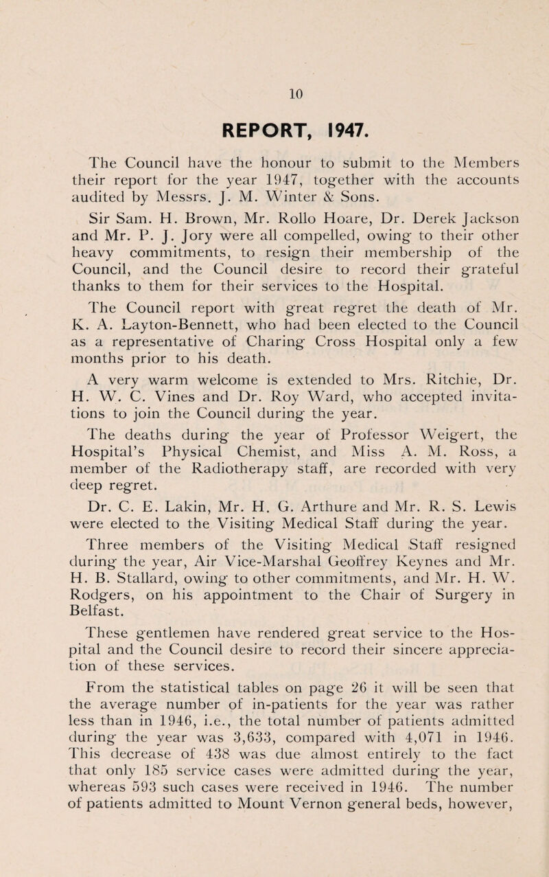 REPORT, 1947. The Council have the honour to submit to the Members their report for the year 1947, together with the accounts audited by Messrs. J. M. Winter & Sons. Sir Sam. H. Brown, Mr. Rollo Hoare, Dr. Derek Jackson and Mr. P. J. Jory were all compelled, owing to their other heavy commitments, to resign their membership of the Council, and the Council desire to record their grateful thanks to them for their services to the Hospital. The Council report with great regret the death of Mr. K. A. Layton-Bennett, who had been elected to the Council as a representative of Charing Cross Hospital only a few months prior to his death. A very warm welcome is extended to Mrs. Ritchie, Dr. H. W. C. Vines and Dr. Roy Ward, who accepted invita¬ tions to join the Council during the year. The deaths during the year of Professor Weigert, the Hospital’s Physical Chemist, and Miss A. M. Ross, a member of the Radiotherapy staff, are recorded with very deep regret. Dr. C. E. Lakin, Mr. H. G. Arthure and Mr. R. S. Lewis were elected to the Visiting Medical Staff during the year. Three members of the Visiting Medical Staff resigned during the year, Air Vice-Marshal Geoffrey Keynes and Mr. H. B. Stallard, owing to other commitments, and Mr. H. W. Rodgers, on his appointment to the Chair of Surgery in Belfast. These gentlemen have rendered great service to the Hos¬ pital and the Council desire to record their sincere apprecia¬ tion of these services. From the statistical tables on page 26 it will be seen that the average number of in-patients for the year was rather less than in 1946, i.e., the total number of patients admitted during' the year was 3,633, compared with 4,071 in 1946. This decrease of 438 was due almost entirely to the fact that only 185 service cases were admitted during the year, whereas 593 such cases were received in 1946. The number of patients admitted to Mount Vernon general beds, however,
