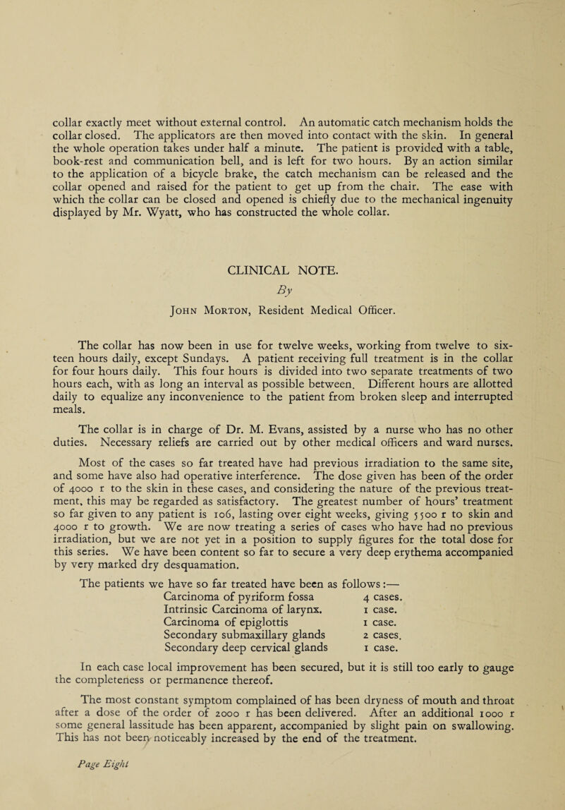 collar exactly meet without external control. An automatic catch mechanism holds the collar closed. The applicators are then moved into contact with the skin. In general the whole operation takes under half a minute. The patient is provided with a table, book-rest and communication bell, and is left for two hours. By an action similar to the application of a bicycle brake, the catch mechanism can be released and the collar opened and raised for the patient to get up from the chair. The ease with which the collar can be closed and opened is chiefly due to the mechanical ingenuity displayed by Mr. Wyatt, who has constructed the whole collar. CLINICAL NOTE. By John Morton, Resident Medical Officer. The collar has now been in use for twelve weeks, working from twelve to six¬ teen hours daily, except Sundays. A patient receiving full treatment is in the collar for four hours daily. This four hours is divided into two separate treatments of two hours each, with as long an interval as possible between. Different hours are allotted daily to equalize any inconvenience to the patient from broken sleep and interrupted meals. The collar is in charge of Dr. M. Evans, assisted by a nurse who has no other duties. Necessary reliefs are carried out by other medical officers and ward nurses. Most of the cases so far treated have had previous irradiation to the same site, and some have also had operative interference. The dose given has been of the order of 4000 r to the skin in these cases, and considering the nature of the previous treat¬ ment. this may be regarded as satisfactory. The greatest number of hours’ treatment so far given to any patient is 106, lasting over eight weeks, giving 5500 r to skin and 4000 r to growth. We are now treating a series of cases who have had no previous irradiation, but we are not yet in a position to supply figures for the total dose for this series. We have been content so far to secure a very deep erythema accompanied by very marked dry desquamation. The patients we have so far treated have been as follows:— Carcinoma of pyriform fossa 4 cases. Intrinsic Carcinoma of larynx. i case. Carcinoma of epiglottis i case. Secondary submaxillary glands 2 cases. Secondary deep cervical glands i case. In each case local improvement has been secured, but it is still too early to gauge the completeness or permanence thereof. The most constant symptom complained of has been dryness of mouth and throat after a dose of the order of 2000 r has been delivered. After an additional 1000 r some general lassitude has been apparent, accompanied by slight pain on swallowing. This has not beep noticeably increased by the end of the treatment. Page Eight