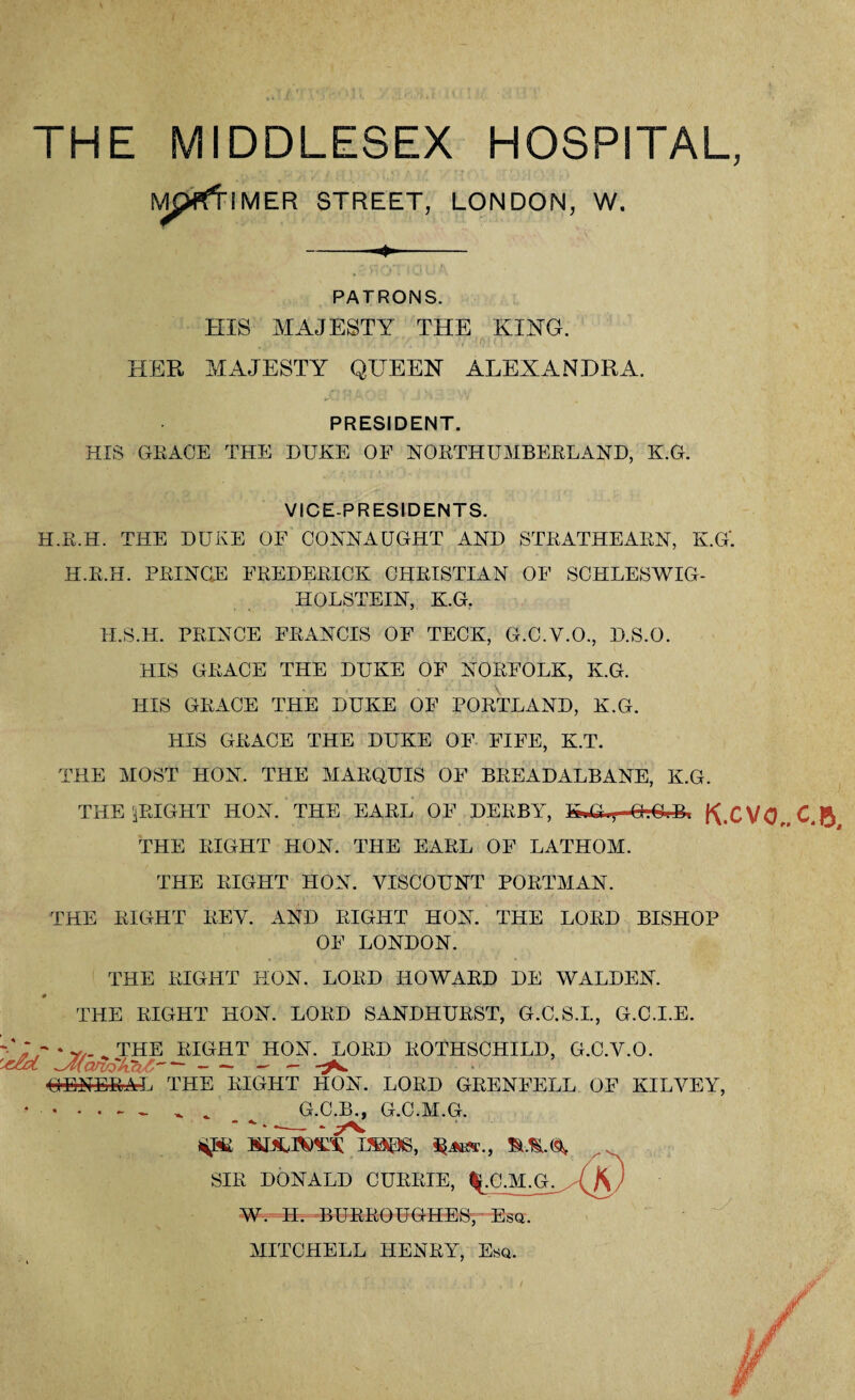 THE MIDDLESEX HOSPITAL, M ^pfftlMER STREET, LONDON, W. PATRONS. HIS MAJESTY THE KING. m HER MAJESTY QUEEN ALEXANDRA. PRESIDENT. HIS GEACE THE DUKE OF NORTHUMBERLAND, K.G. VICE-PRESIDENTS. H.R.H. THE DUKE OF CONNAUGHT AND STRATHEARN, K.G'. H.R.H. PRINCE FREDERICK CHRISTIAN OP SCHLESWIG- HOLSTEIN, K.G. II.S.H. PRINCE FRANCIS OF TECK, G.C.V.O., D.S.O. PIIS GRACE THE DUKE OF NORFOLK, K.G. HIS GRACE THE DUKE OF PORTLAND, K.G. HIS GRACE THE DUKE OF FIFE, K.T. THE MOST HON. THE MARQUIS OF BREADALBANE, K.G. THE JRIGHT HON. THE EARL OF DERBY, ftxVO THE RIGHT HON. THE EARL OF LATHOM. THE RIGHT HON. VISCOUNT PORTMAN. THE RIGHT REV. AND RIGHT HON. THE LORD BISHOP OF LONDON. THE RIGHT HON. LORD HOWARD DE WALDEN. 4 THE RIGHT HON. LORD SANDHURST, G.C.S.I., G.C.I.E. •‘IK * y/- . THE RIGHT HON. LORD ROTHSCHILD, G.C.V.O. '*&L ^AicuvSkaZ - - ^ ■GENERAL THE RIGHT HON. LORD GRENFELL OF KILVEY, ^ . G.C.B., G.C.M.G. EBS06, SIR DONALD CURRIE, %.C.M.G. W. H. -BURROUGHES, Esq. MITCHELL HENRY, Esq. // A