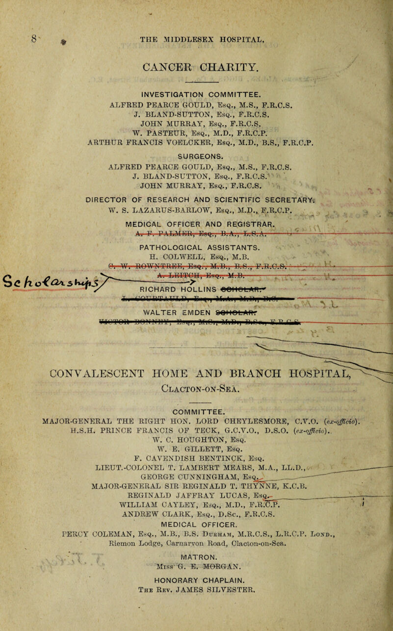 Sc k CANCER CHARITY. INVESTIGATION COMMITTEE. ALFRED PEARCE GOULD, Esq., M.S., F.R.C.S. J. BLAND-SUTTON, Esq., F.R.C.S. JOHN MURRAY, Esq., F.R.C.S. W. PASTEUR, Esq., M.D., F.R.C.P. ARTHUR FRANCIS VOELCKER, Esq., M.D., B.S., F.R.C.P. SURGEONS. ALFRED PEARCE GOULD, Esq., M.S., F.R.C.S. J. BLAND-SUTTON, Esq., F.R.C.S. JOHN MURRAY, Esq., F.R.C.S. DIRECTOR OF RESEARCH AND SCIENTIFIC SECRETARY. W. S. LAZARUS-BARLOW, Esq., M.D., F.R.C.P. MEDICAL OFFICER AND REGISTRAR. A-. -F-..PALMER,'-Esq;-, B.A., ■L.O.A.--; PATHOLOGICAL ASSISTANTS. H. COLWELL, Esq., M.B. A. LEITOU-, ■E.-i'Q7v-M:D.--—-— V.’ —> RICHARD HOLLINS OOI lOLAR.- Ll^OURTAULB, Eii tti) Ml All' MiUi, I)** ■ . i \ \JL WALTER EMDEN OOI tt ri rnrvii unviTinr , .la.--.f n t, n - } tz t> r. o.--- CONVALESCENT HOME AND BRANCH HOSPITAL, Clacton-on-Sea. COMMITTEE. MAJOR-GENERAL THE RIGHT HON. LORD CHEYLESMORE, C.Y.O. {ex-officio). H.S.H. PRINCE FRANCIS OF TECK, G.C.Y.O., D.S.O. {ex-officio).. W. C. HOUGHTON, Esq. W. E. GILLETT, Esq. F. CAVENDISH BENTINCK, Esq. LIEUT.-COLONEL T. LAMBERT MEARS, M.A., LL.D., GEORGE CUNNINGHAM, Esq^ _ —- MAJOR-GENERAL SIR REGINALD T. THYNNE, K.C.B. REGINALD JAFFRAY LUCAS, Esq^ WILLIAM CAYLEY, Esq., M.D., F.R.C.P. * ANDREW CLARK, Esq., D.Sc., F.R.C.S. MEDICAL OFFICER. PERCY COLEMAN, Esq., M.B., B.S. Durham, M.R.C.S., L.R.C.P. Loud., Riemon Lodge, Carnarvon Road, Clacton-on-Sea. MATRON. Miss' G. E. MORGAN. HONORARY CHAPLAIN. The Rev. JAMES SILVESTER.
