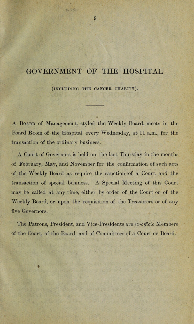 9 GOVERNMENT OF THE HOSPITAL (including the cancer charity). A Board of Management, styled the Weekly Board, meets in the Board Room of the Hospital every Wednesday, at 11 a.m., for the transaction of the ordinary business. A Court of Governors is held on the last Thursday in the months of February, May, and November for the confirmation of such acts m of the Weekly Board as require the sanction of a Court, and the transaction of special business. A Special Meeting of this Court may be called at any time, either by order of the Court or of the Weekly Board, or upon the requisition of the Treasurers or of any five Governors. The Patrons, President, and Vice-Presidents are ex-officio Members of the Court, of the Board, and of Committees of a Court or Board. \