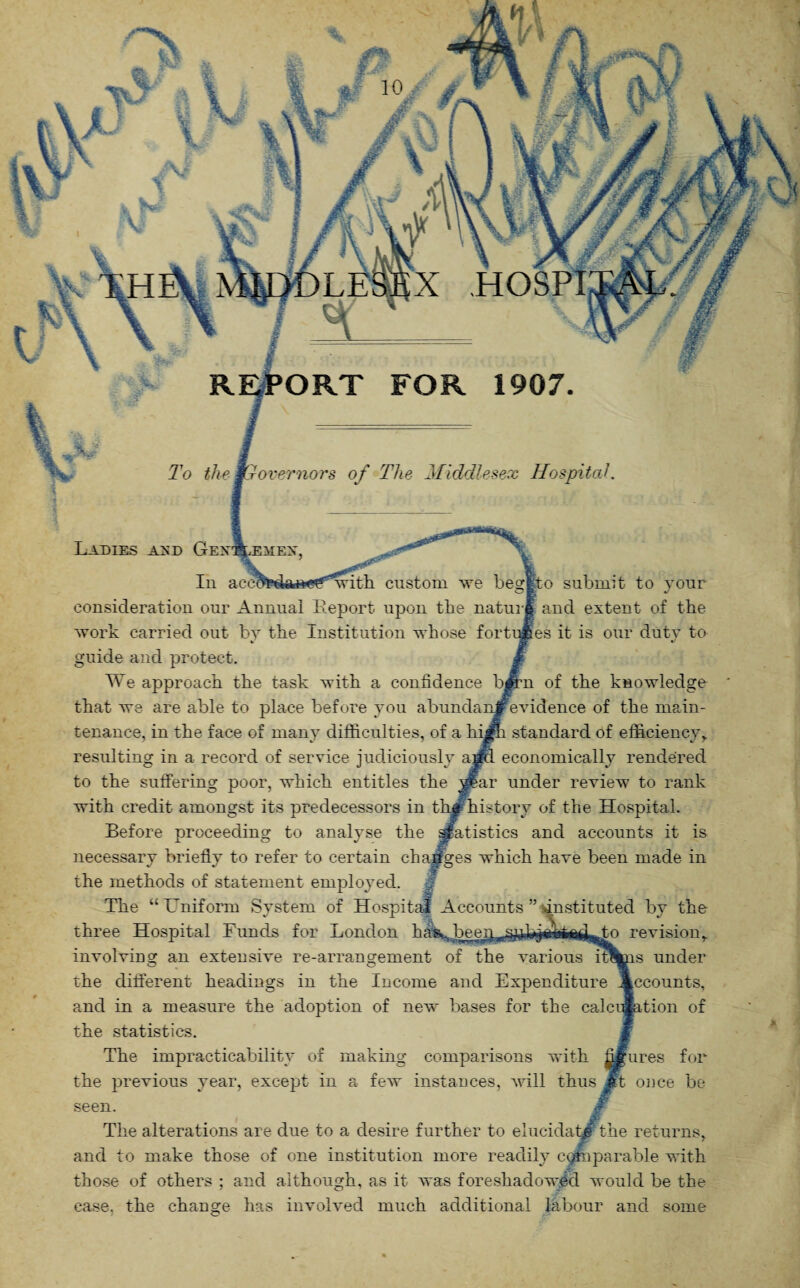 ' X HOSPI REPORT FOR 1907 Ladies and Gex To the Mr over nor s of The Middlesex Hospital. atistics and accounts it is ■which have been made in In accOTe^aftCf^with custom we begjfto submit to your consideration our Annual Report upon the nature and extent of the work carried out by the Institution whose fortunes it is our duty to guide and protect. We approach the task with a confidence bjpm of the knowledge that we are able to place before you abundanjfevidence of the main¬ tenance, in the face of many difficulties, of a hi#h standard of efficiency, resulting in a record of service judiciously ajpa economically rendered to the suffering poor, which entitles the yfar under review to rank with credit amongst its predecessors in the history of the Hospital Before proceeding to analyse the necessary briefly to refer to certain the methods of statement employed. The “ Lniforcn System of Hospital Accounts ” instituted by the three Hospital Funds for London has,., byrnp^jp fy revision, involving an extensive re-arrangement of the various iritis under the different headings in the Income and Expenditure Accounts, and in a measure the adoption of new bases for the calcination of the statistics. The impracticability of making comparisons with figures for the previous year, except in a few instances, will thus Jrt once be seen. i The alterations are due to a desire further to elucidate the returns, and to make those of one institution more readily comparable with those of others ; and although, as it was foreshadowed would be the additional labour and some case, the change has involved much C*