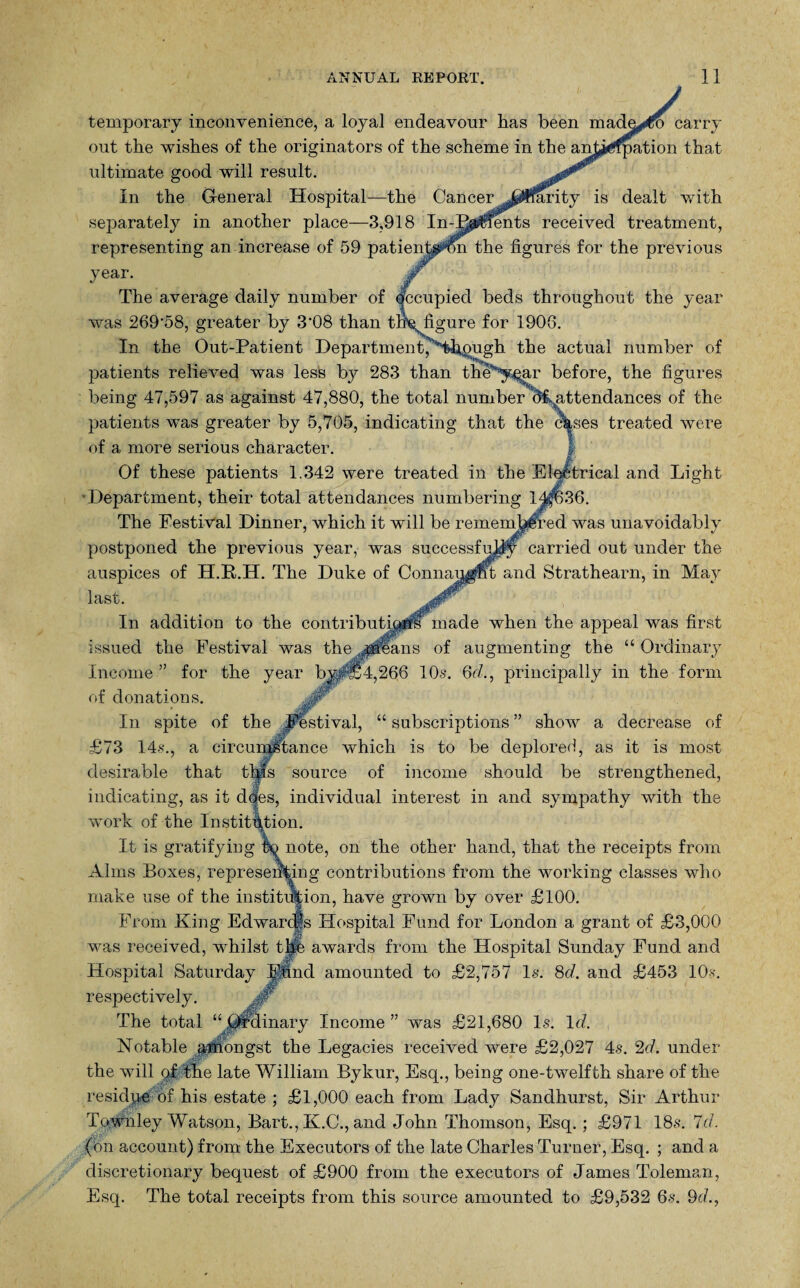 temporary inconvenience, a loyal endeavour has been madmco carry out the wishes of the originators of the scheme in the anta^fpation that ultimate good will result. In the General Hospital—the Cancer .^^Iffirity is dealt with separately in another place—3,918 In-P^$fents received treatment, representing an increase of 59 patientaron the figures for the previous year. The average daily number of Occupied beds throughout the year was 269'58, greater by 3'08 than theqfigure for 1906. In the Out-Patient Department,'Hhpugh the actual number of patients relieved was less by 283 than thes,yqar before, the figures being 47,597 as against 47,880, the total number ^attendances of the patients was greater by 5,705, indicating that the <%ses treated were of a more serious character. Of these patients 1.342 were treated in the Electrical and Light Department, their total attendances numbering lj^636. The Festival Dinner, which it will be remembered was unavoidably postponed the previous year, was successfully carried out under the auspices of H.R.H. The Duke of Connaijjgpt and Strathearn, in May In addition to the contributi^#s made when the appeal was first issued the Festival was the jsleans of augmenting the “ Ordinary Income” for the year bj^§4,266 10s. 6d., principally in the form of donations. In spite of the Festival, “ subscriptions ” show a decrease of £73 14s., a circumstance which is to be deplored, as it is most desirable that tl|ls source of income should be strengthened, indicating, as it does, individual interest in and sympathy with the work of the Institution. It is gratifying hQ note, on the other hand, that the receipts from Alms Boxes, representing contributions from the working classes who make use of the institution, have grown by over £100. From King Edwarcgs Hospital Fund for London a grant of £3,000 was received, whilst 1 he. awards from the Hospital Sunday Fund and Hospital Saturday Fund amounted to £2,757 Is. 8d. and £453 10 s respectively. The total “ .Ordinary Income ” was £21,680 Is. Id. Notable amongst the Legacies received were £2,027 4-s. 2d. under the will q! the late William Bykur, Esq., being one-twelfth share of the residue of his estate ; £1,000 each from Lady Sandhurst, Sir Arthur Townley Watson, Bart., K.C., and John Thomson, Esq. ; £971 18s. Id. (on account) from the Executors of the late Charles Turner, Esq. ; and a discretionary bequest of £900 from the executors of James Toleman, Esq. The total receipts from this source amounted to £9,532 6s. 9d.,