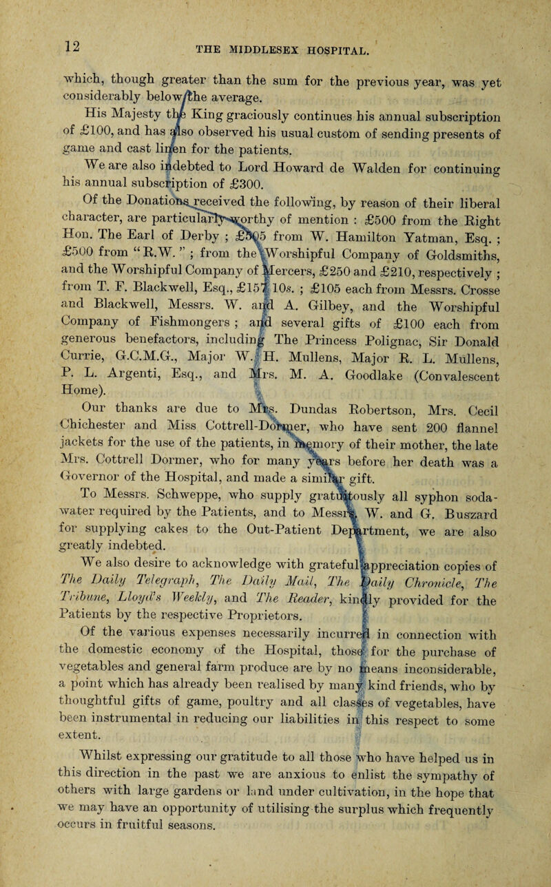 THE MIDDLESEX HOSPITAL. which, though greater than the sum for the previous year, was yet considerably below/Hie average. His Majesty thp King graciously continues his annual subscription of £100, and has aflso observed his usual custom of sending presents of game and cast liifen for the patients. We are also indebted to Lord Howard de Walden for continuing his annual subscription of £300. Of the Honation^received the following, by reason of their liberal character, are particularly^orthy of mention : £500 from the Right Hon. The Earl of Derby ; £505 from W. Hamilton Yatman, Esq. ; £500 from “R.W. ” ; from theVWorshipful Company of Goldsmiths, and the Worshipful Company of Mercers, £250 and £210, respectively ; from T. F. Blackwell, Esq., £is| 10s. ; £105 each from Messrs. Crosse and Blackwell, Messrs. W. aifd A. Gilbey, and the Worshipful Company of Fishmongers ; aifd several gifts of £100 each from generous benefactors, including The Princess Polignac, Sir Donald Currie, G.C.M.G., Major W. H. Mullens, Major R. L. Mullens, P. L. Argenti, Esq., and Mrs. M. A. Goodlake (Convalescent Home). Our thanks are due to M%. Dundas Robertson, Mrs. Cecil Chichester and Miss Cottrell-Dobmer, who have sent 200 flannel jackets for the use of the patients, in Armory of their mother, the late Mrs. Cottrell Dormer, who for many yWrs before her death was a Governor of the Hospital, and made a similar gift. To Messrs. Schweppe, who supply gratuitously all syphon soda- water required by the Patients, and to Messi% W. and G. Buszard for supplying cakes to the Out-Patient Dej^rtment, we are also greatly indebted. We also desire to acknowledge with gratefuAppreciation copies of The Daily Telegraph, The Daily Mail, The Daily Chronicle, The Tribune, Lloyds Weekly, and The Reader, kinjjly provided for the Patients by the respective Proprietors. Of the various expenses necessarily incurrejfi in connection with the domestic economy of the Hospital, thosh for the purchase of vegetables and general farm produce are by no ineans inconsiderable, a point which has already been realised by many kind friends, who by thoughtful gifts of game, poultry and all classes of vegetables, have been instrumental in reducing our liabilities in this respect to some extent. % Whilst expressing our gratitude to all those who have helped us in this direction in the past we are anxious to enlist the sympathy of others with large gardens or land under cultivation, in the hope that we may have an opportunity of utilising the surplus which frequently occurs in fruitful seasons.