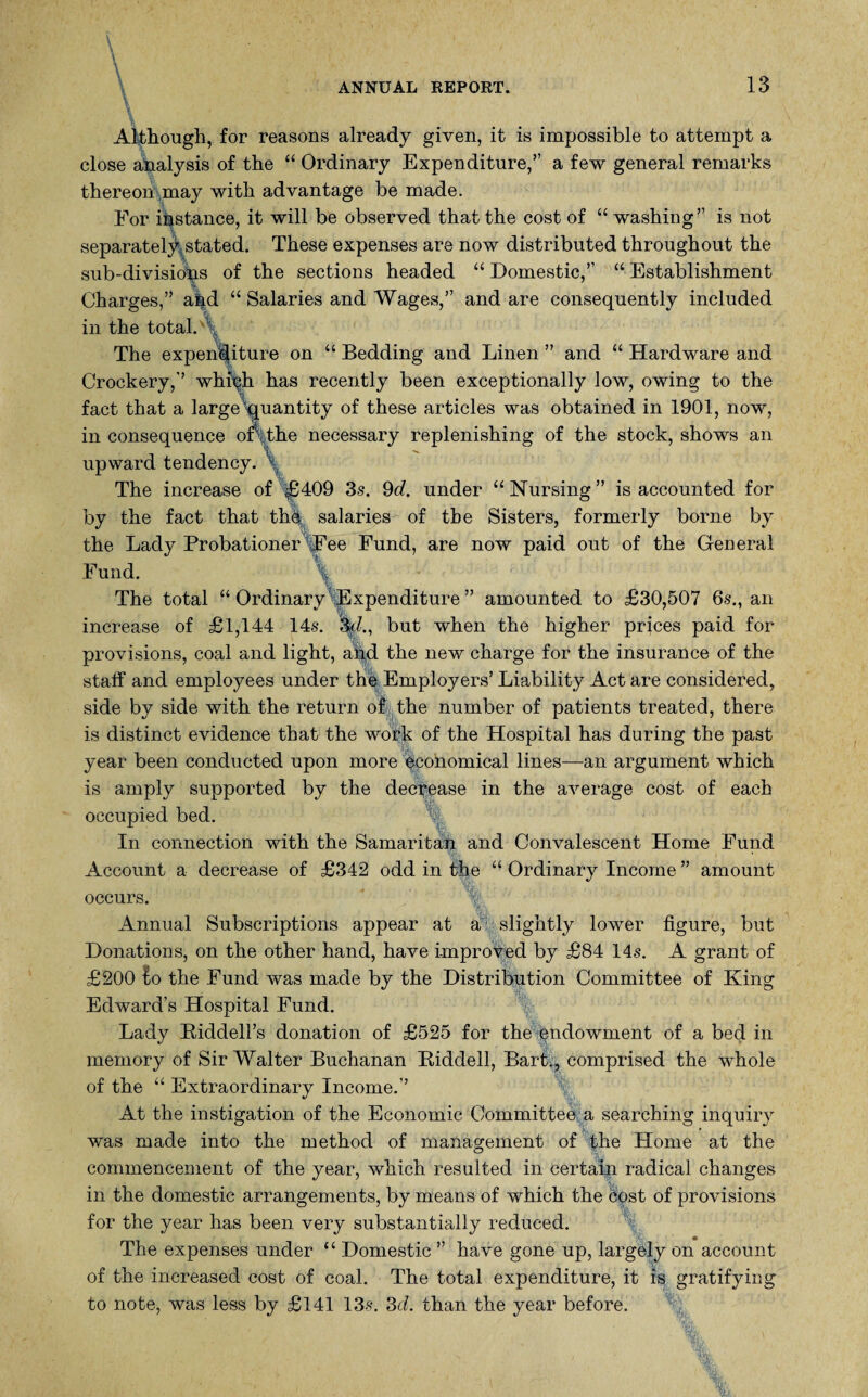 Although, for reasons already given, it is impossible to attempt a close analysis of the “ Ordinary Expenditure,” a few general remarks thereon may with advantage be made. For instance, it will be observed that the cost of “ washing” is not separately stated. These expenses are now distributed throughout the sub-divisions of the sections headed “ Domestic,” “ Establishment Charges,” ahd “ Salaries and Wages,” and are consequently included in the total. ; The expenditure on “ Bedding and Linen ” and “ Hardware and Crockery,” whiph has recently been exceptionally low, owing to the fact that a large’quantity of these articles was obtained in 1901, now, in consequence or, the necessary replenishing of the stock, shows an upward tendency. The increase of £409 3s. 9d. under “Nursing” is accounted for by the fact that the salaries of the Sisters, formerly borne by the Lady Probationer Fee Fund, are now paid out of the General Fund. The total “ Ordinary Expenditure ” amounted to £30,507 6-s., an increase of £1,144 14s. %d., but when the higher prices paid for provisions, coal and light, and the new charge for the insurance of the staff and employees under the Employers’ Liability Act are considered, side by side with the return oik the number of patients treated, there is distinct evidence that the work of the Hospital has during the past year been conducted upon more economical lines—an argument which is amply supported by the decrease in the average cost of each occupied bed. In connection with the Samaritan and Convalescent Home Fund Account a decrease of £342 odd in the “ Ordinary Income ” amount occurs. Annual Subscriptions appear at a slightly lower figure, but Donations, on the other hand, have improved by £84 14s. A grant of £200 lo the Fund was made by the Distribution Committee of King Edward’s Hospital Fund. Lady Riddell’s donation of £525 for the endowment of a bed in memory of Sir Walter Buchanan Riddell, Bart;, comprised the whole of the “ Extraordinary Income.” At the instigation of the Economic Committee a searching inquiry was made into the method of management of the Home at the commencement of the year, which resulted in certain radical changes in the domestic arrangements, by means of which the cost of provisions for the year has been very substantially reduced. The expenses under “ Domestic ” have gone up, largely on account of the increased cost of coal. The total expenditure, it is gratifying to note, was less by £141 13$. 3d. than the year before. fe -VV ' Ik