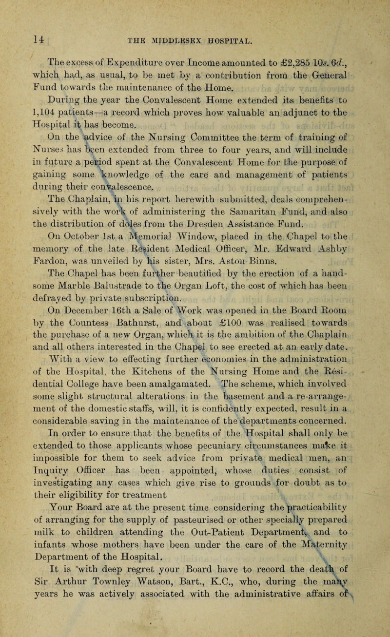 The excess of Expenditure over Income amounted to £2,285 10s. 6d., which had, as usual, to be met by a contribution from the General Fund towards the maintenance of the Home. During the year the Convalescent Home extended its benefits to 1,104 patients—a record which proves how valuable an adjunct to the Hospital it has become. On the advice of the Nursing Committee the term of training of Nurses has bpen extended from three to four years, and will include in future a period spent at the Convalescent Home for the purpose of gaining some knowledge of the care and management of patients during their convalescence. . % The Chaplain, in his report herewith submitted, deals comprehen¬ sively with the work of administering the Samaritan Fund, and also the distribution of doles from the Dresden Assistance Fund. On October 1st a Memorial Window, placed in the Chapel to the memory of the late Resident Medical Officer, Mr. Edward Ashby Fardon, was unveiled by his sister, Mrs. Aston-Binns. The Chapel has been further beautified by the erection of a hand¬ some Marble Balustrade to the Organ Loft, the cost of which has been defrayed by private subscription. On December 16th a Sale of Work was opened in the Board Boom by the Countess Bathurst, and about £100 was realised towards the purchase of a new Organ, which it is the ambition of the Chaplain and all others interested in the Chapel to see erected at an early date. With a view to effecting further economies in the administration of the Hospital, the Kitchens of the Nursing Home and the Resi¬ dential College have been amalgamated. The scheme, which involved some slight structural alterations in the basement and a re-arrange¬ ment of the domestic staffs, will, it is confidently expected, result in a considerable saving in the maintenance of the departments concerned. In order to ensure that the benefits of the Hospital shall only be extended to those applicants whose pecuniary circumstances make it impossible for them to seek advice from private medical men, an Inquiry Officer has been appointed, whose duties consist of investigating any cases Avhich give rise to grounds for doubt as to. their eligibility for treatment Your Board are at the present time considering the practicability of arranging for the supply of pasteurised or other specially prepared milk to children attending the Out-Patient Department, and to infants whose mothers have been under the care of the Maternity Department of the Hospital. It is with deep regret your Board have to record the death of Sir Arthur Townley Watson, Bart., K.C., who, during the many years he was actively associated with the administrative affairs of