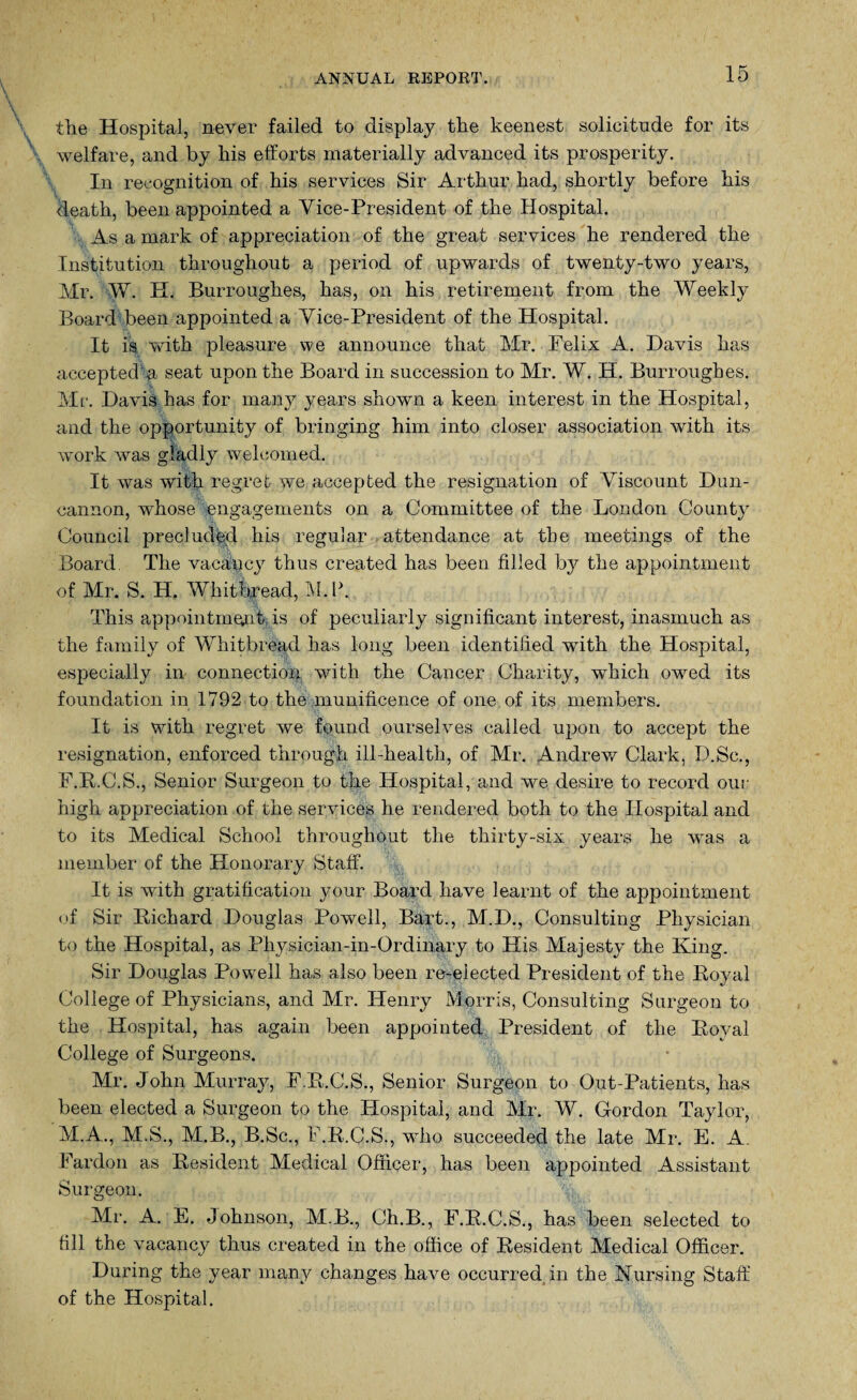 the Hospital, never failed to display the keenest solicitude for its welfare, and by his efforts materially advanced its prosperity. In recognition of his services Sir Arthur had, shortly before his death, been appointed a Vice-President of the Hospital. As a mark of appreciation of the great services he rendered the Institution throughout a period of upwards of twenty-two years, Mr. W. H. Burroughes, has, on his retirement from the Weekly Board been appointed a Vice-President of the Hospital. It is with pleasure we announce that Mr. Felix A. Davis has accepted a seat upon the Board in succession to Mr. W. H. Burroughes. Mr. Davis has for many years shown a keen interest in the Hospital, and the opportunity of bringing him into closer association with its work was gladly welcomed. It was with regret we accepted the resignation of Viscount Dun- cannon, whose engagements on a Committee of the London County Council precluded his regular attendance at the meetings of the Board. The vacancy thus created has been filled by the appointment of Mr. S. H. Whitbread, M.P. This appointment is of peculiarly significant interest, inasmuch as the family of Whitbread has long been identified with the Hospital, especially in connection with the Cancer Charity, which owred its foundation in 1792 to the munificence of one of its members. It is with regret we found ourselves called upon to accept the resignation, enforced through ill-health, of Mr. Andrew/ Clark, D.Sc., F.B.C.S., Senior Surgeon to the Hospital, and we desire to record our high appreciation of the services he rendered both to the Hospital and to its Medical School throughout the thirty-six years he was a member of the Honorary Staff. It is with gratification your Board have learnt of the appointment of Sir Richard Douglas Powell, Bart., M.D., Consulting Physician to the Hospital, as Physician-in-Ordinary to His Majesty the King. Sir Douglas Powrell has also been re-elected President of the Royal College of Physicians, and Mr. Henry Morris, Consulting Surgeon to the Hospital, has again been appointed President of the Royal College of Surgeons. Mr. John Murray, F.R.C.S., Senior Surgeon to Out-Patients, has been elected a Surgeon to the Hospital, and Mr. W. Gordon Taylor, M.A., M.S., M.B., B.Sc., F.R.C.S., who succeeded the late Mr. E. A. Pardon as Resident Medical Officer, has been appointed Assistant Surgeon. Mi-. A. E. Johnson, M.B., Ch.B., F.R.C.S., has been selected to till the vacancy thus created in the office of Resident Medical Officer. During the year many changes have occurred in the Nursing Staff of the Hospital.