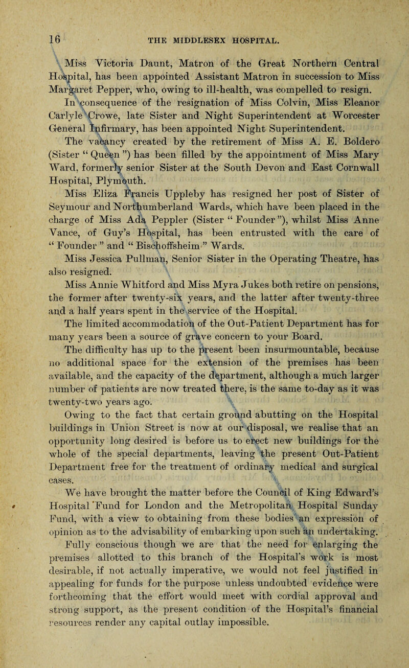 Miss Victoria Daunt, Matron of the Great Northern Central Hospital, has been appointed Assistant Matron in succession to Miss Margaret Pepper, who, owing to ill-health, was compelled to resign. In consequence of the resignation of Miss Colvin, Miss Eleanor Carlyle Crowe, late Sister and Night Superintendent at Worcester General Infirmary, has been appointed Night Superintendent. The vacancy created by the retirement of Miss A. E. Boldero (Sister “ Queen ”) has been filled by the appointment of Miss Mary Ward, formerly senior Sister at the South Devon and East Cornwall Hospital, Plymouth. Miss Eliza Francis Uppleby has resigned her post of Sister of Seymour and Northumberland Wards, which have been placed in the charge of Miss Ada Peppier (Sister “ Founder ”), whilst Miss Anne Vance, of Guy’s Hospital, has been entrusted with the care of “ Founder ” and “ Bischoffsheim ” Wards. Miss Jessica Pullman, Senior Sister in the Operating Theatre, has also resigned. Miss Annie Whitford and Miss Myra Jukes both retire on pensions, the former after twenty-six years, and the latter after twenty-three an,d a half years spent in the service of the Hospital. The limited accommodation of the Out-Patient Department has for many years been a source of grave concern to your Board. The difficulty has up to the present been insurmountable, because no additional space for the extension of the premises has been available, and the capacity of the department, although a much larger number of patients are now treated there, is the same to-day as it was twenty-two years ago. Owing to the fact that certain ground abutting on the Hospital buildings in Union Street is now at our disposal, we realise that an opportunity long desired is before us to erect new buildings for the whole of the special departments, leaving the present Out-Patient Department free for the treatment of ordinary medical and surgical cases. % We have brought the matter before the Council of King Edward’s Hospital‘Fund for London and the Metropolitan Hospital Sunday Fund, with a view to obtaining from these bodies an expression of opinion as to the advisability of embarking upon such an undertaking. Fully conscious though we are that the need for enlarging the premises allotted to this branch of the Hospital’s work is most desirable, if not actually imperative, we would not feel justified in appealing for funds for the purpose unless undoubted evidence were forthcoming that the effort would meet with cordial approval and strong support, as the present condition of the Hospital’s financial resources render any capital outlay impossible.