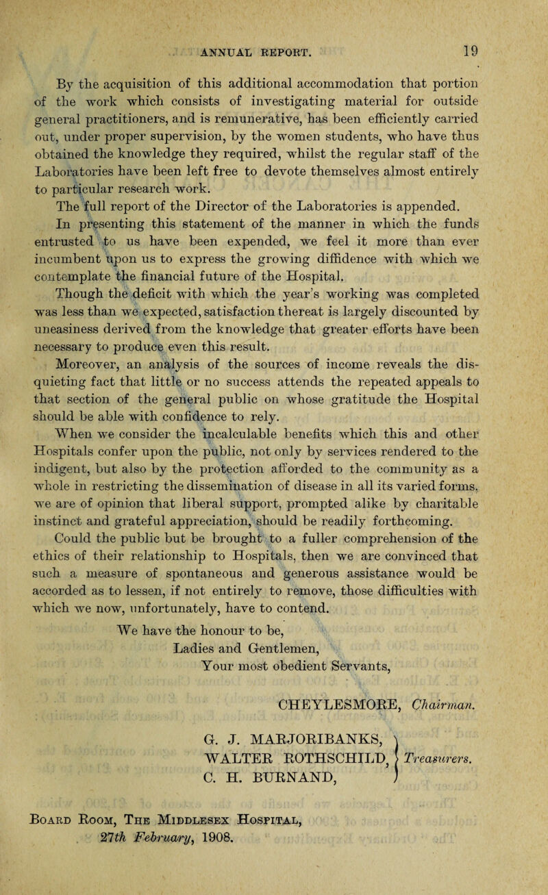 By the acquisition of this additional accommodation that portion of the work which consists of investigating material for outside general practitioners, and is remunerative, has been efficiently carried out, under proper supervision, by the women students, who have thus obtained the knowledge they required, whilst the regular staff of the Laboratories have been left free to devote themselves almost entirely to particular research work. The full report of the Director of the Laboratories is appended. In presenting this statement of the manner in which the funds entrusted to us have been expended, we feel it more than ever incumbent upon us to express the growing diffidence with which we contemplate the financial future of the Hospital. Though the deficit with which the year’s working was completed was less than we expected, satisfaction thereat is largely discounted by uneasiness derived from the knowledge that greater efforts have been necessary to produce even this result. Moreover, an analysis of the sources of income reveals the dis¬ quieting fact that little or no success attends the repeated appeals to that section of the general public on whose gratitude the Hospital should be able with confidence to rely. When we consider the incalculable benefits which this and other Hospitals confer upon the public, not only by services rendered to the indigent, but also by the protection afforded to the community as a whole in restricting the dissemination of disease in all its varied forms, we are of opinion that liberal support, prompted alike by charitable instinct and grateful appreciation, should be readily forthcoming. Could the public but be brought to a fuller comprehension of the ethics of their relationship to Hospitals, then we are convinced that such a measure of spontaneous and generous assistance would be accorded as to lessen, if not entirely to remove, those difficulties with which we now, unfortunately, have to contend. We have the honour to be, Ladies and Gentlemen, Your most obedient Servants, CHEYLESMORE, Chairman. G. J. MABJORIBANKS, \ WALTER ROTHSCHILD, j Treasurers. C. H. BURNAND, ) Board Room, The Middlesex Hospital, 27 th February, 1908.