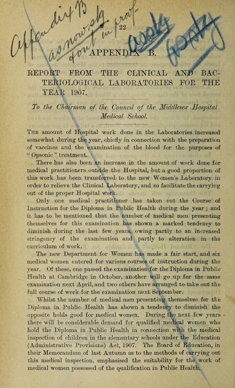 REPORT FROM THE CLINICAL ANB BAC¬ TERIOLOGICAL LABORATORIES FOR THE YEAH 190/. ' : , Ijfc., '1 - • <iT >i* ,V7 i To the Chairman of the Council of the Middlesex Hospital Medical School. ''' '' ’Sl.' ' 1 %-^, i 'Mti The amount of Hospital work done in the Laboratories increased somewhat during the year, chiefly in connection with the preparation of vaccines and the examination of the blood for the purposes of “ Opsonic ” treatment. \ . . / There has also been an increase in the amount of work done for medical practitioners outside the Hospital, but a good proportion of this work has been transferred to the new Women’s Laboratory in order to relieve the Clinical Laboratory, and so facilitate the carrying out of the proper Hospital w‘ork. Only one medical practitioner has taken out the Course of Instruction for the Diploma in Public Health during the year ; and it has to be mentioned that the number of medical men presenting themselves for this examination has shown a marked tendency to diminish during the last few years, owing partly to an increased stringency of the examination and partly to alteration in the curriculum of work. The new Department for Women has made a fair start, and six medical women entered for various courses of instruction during the year. Of these, one passed the examination for the Diploma in Public Health at Cambridge in October, another will go up for the same examination next April, and two others have arranged to take out the full course of work for the examination next September. Whilst the number of medical men presenting themselves for the Diploma in Public Health has shown a tendency to diminish the opposite holds good for medical women. During the next few years there will be considerable demand, for qualified medical women who hold the Diploma in Public Health in connection with the medical inspection of children in the elementary schools under the Education (Administrative Provisions) Act, 1907. The Board of Education, in their Memorandum of last Autumn as to the methods of carrying out this medical inspection, emphasised the suitability for the work of medical women possessed of the qualification in Public Health.
