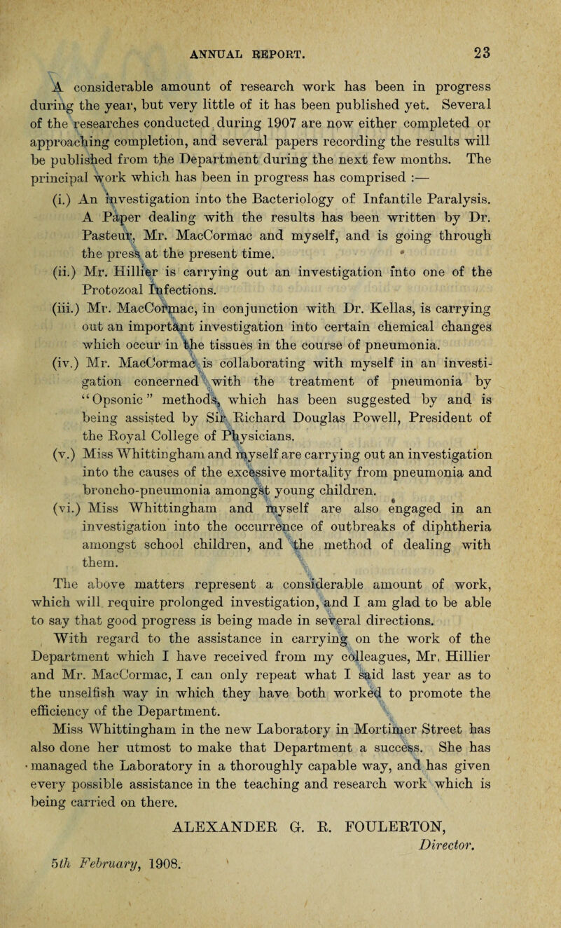 A considerable amount of research work has been in progress during the year, but very little of it has been published yet. Several of the researches conducted during 1907 are npw either completed or approaching completion, and several papers recording the results will be published from the Department during the next few months. The principal work which has been in progress has comprised :— (i.) An investigation into the Bacteriology of Infantile Paralysis. A Paper dealing with the results has been written by Dr. Pasteur, Mr. MacCormac and myself, and is going through the pres\ at the present time. * (ii.) Mr. Hillier is carrying out an investigation into one of the Protozoal Infections. (iii.) Mr. MacCokjnac, in conjunction with Dr. Kellas, is carrying out an important investigation into certain chemical changes which occur in the tissues in the course of pneumonia. (iv.) Mr. MacCormac is collaborating with myself in an investi¬ gation concerned with the treatment of pneumonia by “Opsonic” methodk which has been suggested by and is being assisted by Sir Pichard Douglas Powell, President of the Royal College of Physicians. (v.) Miss Whittingham and myself are carrying out an investigation into the causes of the excessive mortality from pneumonia and broncho-pneumonia amongst young children. (vi.) Miss Whittingham and myself are also engaged in an investigation into the occurrence of outbreaks of diphtheria amongst school children, and the method of dealing with them. The above matters represent a considerable amount of work, which will require prolonged investigation, and I am glad to be able to say that good progress is being made in several directions. With regard to the assistance in carrying on the work of the Department which I have received from my colleagues, Mr, Hillier and Mr. MacCormac, I can only repeat what I said last year as to the unselfish way in which they have both worked to promote the efficiency of the Department. Miss Whittingham in the new Laboratory in Mortimer Street has also done her utmost to make that Department a success. She has • managed the Laboratory in a thoroughly capable way, and has given every possible assistance in the teaching and research work which is being carried on there. ALEXANDER G. R. FOULERTON, Director.