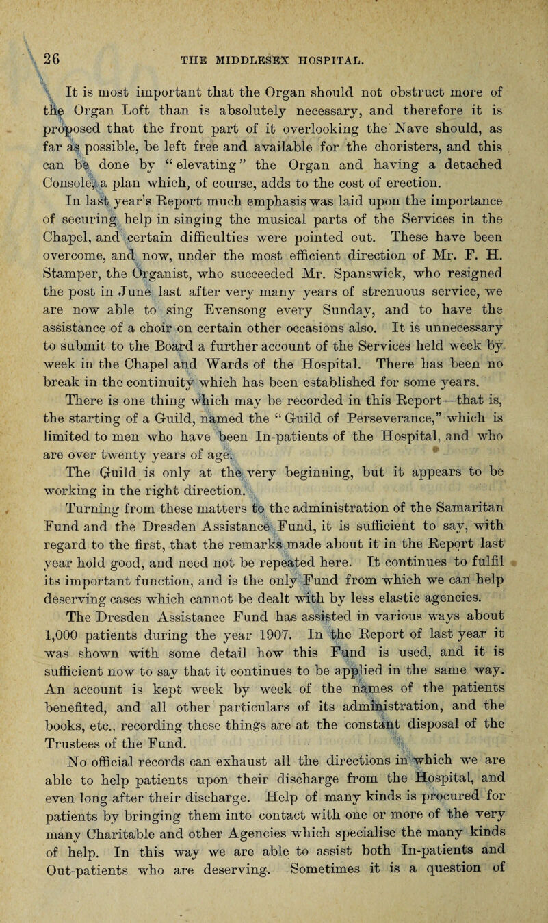 \ It is most important that the Organ should not obstruct more of the Organ Loft than is absolutely necessary, and therefore it is proposed that the front part of it overlooking the Nave should, as far as possible, be left free and available for the choristers, and this can b% done by “ elevating ” the Organ and having a detached Console^a plan which, of course, adds to the cost of erection. In last year’s Report much emphasis was laid upon the importance of securing help in singing the musical parts of the Services in the Chapel, and certain difficulties were pointed out. These have been overcome, and now, under the most efficient direction of Mr. F. H. Stamper, the Organist, who succeeded Mr. Spanswick, who resigned the post in June last after very many years of strenuous service, we are now able to sing Evensong every Sunday, and to have the assistance of a choir on certain other occasions also. It is unnecessary to submit to the Board a further account of the Services held week by Aveek in the Chapel and Wards of the Hospital. There has been no break in the continuity which has been established for some years. There is one thing Avhich may be recorded in this Report—that is, the starting of a Guild, named the “ Guild of Perseverance,” Avhich is limited to men who have been In-patients of the Hospital, and who are over twenty years of age. The Guild is only at tho very beginning, but it appears to be working in the right direction. Turning from these matters to the administration of the Samaritan Fund and the Dresden Assistance Fund, it is sufficient to say, with regard to the first, that the remarks made about it in the Report last year hold good, and need not be repeated here. It continues to fulfil its important function, and is the only Fund from which we can help deserving cases which cannot be dealt with by less elastic agencies. The Dresden Assistance Fund has assisted in various ways about 1,000 patients during the year 1907. In the Report of last year it was shown with some detail how this Fund is used, and it is sufficient now to say that it continues to be applied in the same way. An account is kept week by week of the names of the patients benefited, and all other particulars of its administration, and the books, etc., recording these things are at the constant disposal of the Trustees of the Fund. No official records can exhaust all the directions in which we are able to help patients upon their discharge from the Hospital, and even long after their discharge. Help of many kinds is procured for patients by bringing them into contact with one or more of the very many Charitable and other Agencies which specialise the many kinds of help. In this way we are able to assist both In-patients and Out-patients who are deserving. Sometimes it is a question of